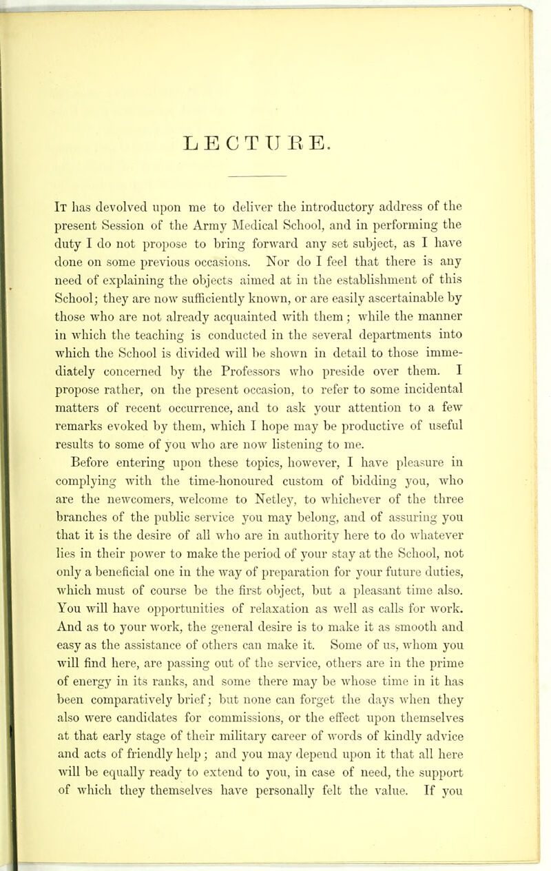 LECTURE. It has devolved upon me to deliver the introductory address of the present Session of the Army Medical School, and in performing the duty I do not propose to bring forward any set subject, as I have done on some previous occasions. Nor do I feel that there is any need of explaining the objects aimed at in the establishment of this School; they are now sufficiently known, or are easily ascertainable by those who are not already acquainted with them; while the manner in which the teaching is conducted in the several departments into which the School is divided will be shown in detail to those imme- diately concerned by the Professors who preside over them. I propose rather, on the present occasion, to refer to some incidental matters of recent occurrence, and to ask your attention to a few remarks evoked by them, which I hope may be productive of useful results to some of you who are now listening to me. Before entering upon these topics, however, I have pleasure in complying with the time-honoured custom of bidding you, who are the newcomers, welcome to Netley, to whichever of the three branches of the public service you may belong, and of assuring you that it is the desire of all who are in authority here to do whatever lies in their power to make the period of your stay at the School, not only a beneficial one in the way of preparation for your future duties, which must of course be the first object, but a pleasant time also. You will have opportunities of relaxation as well as calls for work. And as to your work, the general desire is to make it as smooth and easy as the assistance of others can make it. Some of us, whom you will find here, are passing out of the service, others are in the prime of energy in its ranks, and some there may be whose time in it has been comparatively brief; but none can forget the days when they also were candidates for commissions, or the effect upon themselves at that early stage of their military career of words of kindly advice and acts of friendly help ; and you may depend upon it that all here will be equally ready to extend to you, in case of need, the support of which they themselves have personally felt the value. If you