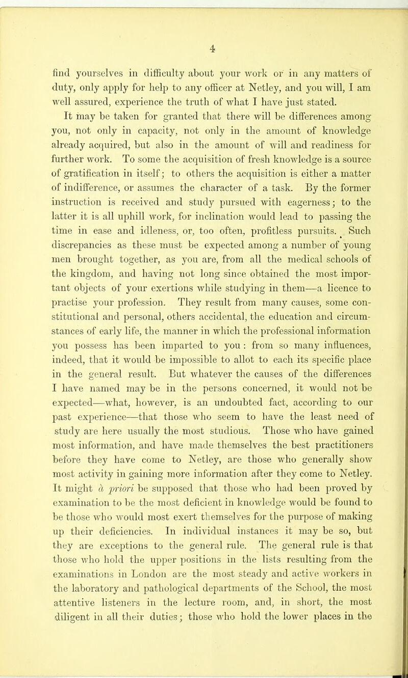 find yourselves in difiiculty about your work or in any matters of duty, only apply for help to any officer at Netley, and you will, I am well assured, experience the truth of what I have just stated. It may be taken for granted tliat there will be differences among you, not only in capacity, not only in the amount of knowledge already acquired, but also in the amount of will and readiness for further work. To some the acquisition of fresh knowledge is a source of gratification in itself; to others the acquisition is either a matter of indifference, or assumes the character of a task. By the former instruction is received and study pursued with eagerness; to the latter it is all uphill work, for inclination would lead to passing the time in ease and idleness, or, too often, profitless pursuits. Such discrepancies as these must be expected among a number of young men brought together, as you are, from all the medical schools of the kingdom, and having not long since obtained the most impor- tant objects of your exertions while studying in them—a licence to practise your profession. They result from many causes, some con- stitutional and personal, others accidental, the education and circum- stances of early life, the manner in which the professional information you possess has been imparted to you : from so many influences, indeed, that it would be impossible to allot to each its specific place in the general result. But whatever the causes of the diflPerences I have named may be in the persons concerned, it would not be expected—what, however, is an undoubted fact, according to our past experience—that those who seem to have the least need of study are here usually the most studious. Those who have gained most information, and have made themselves the best practitioners before they have come to Netley, are those who generally show most activity in gaining more information after they come to Netley. It might Li priori be supposed that those who had been proved by examination to be the most deficient in knowledge would be found to be those who would most exert themselves for the purpose of making up their deficiencies. In individual instances it may be so, but they are exceptions to the general rule. The general rule is that those who hold the upper positions in the lists resulting from the examinations in London are the most steady and active workers in the laboratory and pathological departments of the School, the most attentive listeners in the lecture room, and, in short, the most diligent in all their duties; those who hold the lower places in the