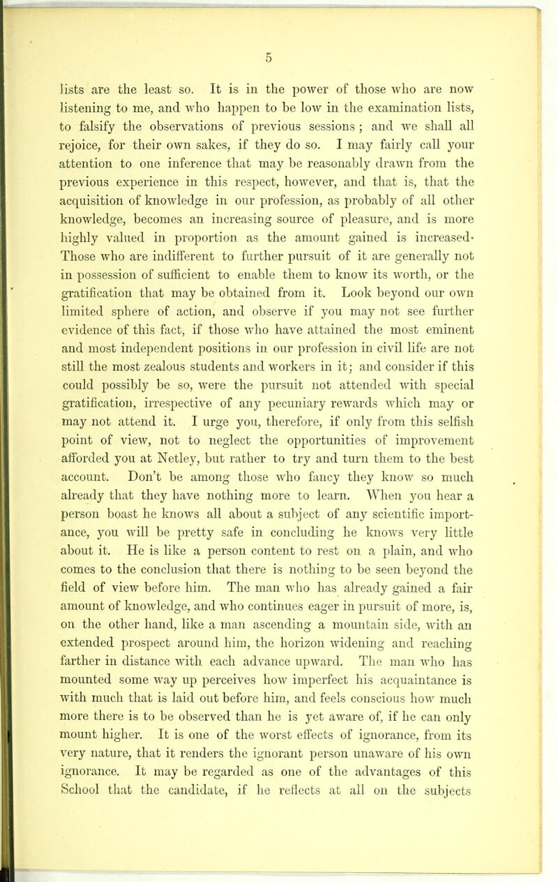 lists are the least so. It is in tlie power of those who are now listening to me, and who happen to be low in the examination lists, to falsify the observations of previous sessions ; and we shall aU rejoice, for their own sakes, if they do so. I may fairly call your attention to one inference that may be reasonably drawn from the previous experience in this respect, however, and that is, that the acquisition of knowledge in our profession, as probably of all other knowledge, becomes an increasing source of pleasure, and is more highly valued in proportion as the amount gained is increased- Those who are indifferent to further pursuit of it are generally not in possession of sufficient to enable them to know its worth, or the gratification that may be obtained from it. Look beyond our own limited sphere of action, and observe if you may not see further evidence of this fact, if those who have attained the most eminent and most independent positions in our profession in civil life are not stiU the most zealous students and workers in it; and consider if this could possibly be so, were the pursuit not attended with special gratification, irrespective of any pecuniary rewards which may or may not attend it. I urge you, therefore, if only from this selfish point of view, not to neglect the opportunities of improvement afforded you at Netley, but rather to try and turn them to the best account. Don't be among those who fancy they know so much already that they have nothing more to learn. When you hear a person boast he knows all about a subject of any scientific import- ance, you will be pretty safe in concluding he knows very little about it. He is like a person content to rest on a plain, and who comes to the conclusion that there is nothing to be seen beyond the field of view before him. The man who has already gained a fair amount of knowledge, and who continues eager in pursuit of more, is, on the other hand, like a man ascending a mountain side, with an extended prospect around him, the horizon widening and reaching farther in distance with each advance upward. The man who has mounted some way up perceives how imperfect his acquaintance is with much that is laid out before him, and feels conscious how much more there is to be observed than he is yet aware of, if he can only mount higher. It is one of the worst effects of ignorance, from its very nature, that it renders the ignorant person unaware of his own ignorance. It may be regarded as one of the advantages of this School that the candidate, if he reflects at all on the subjects