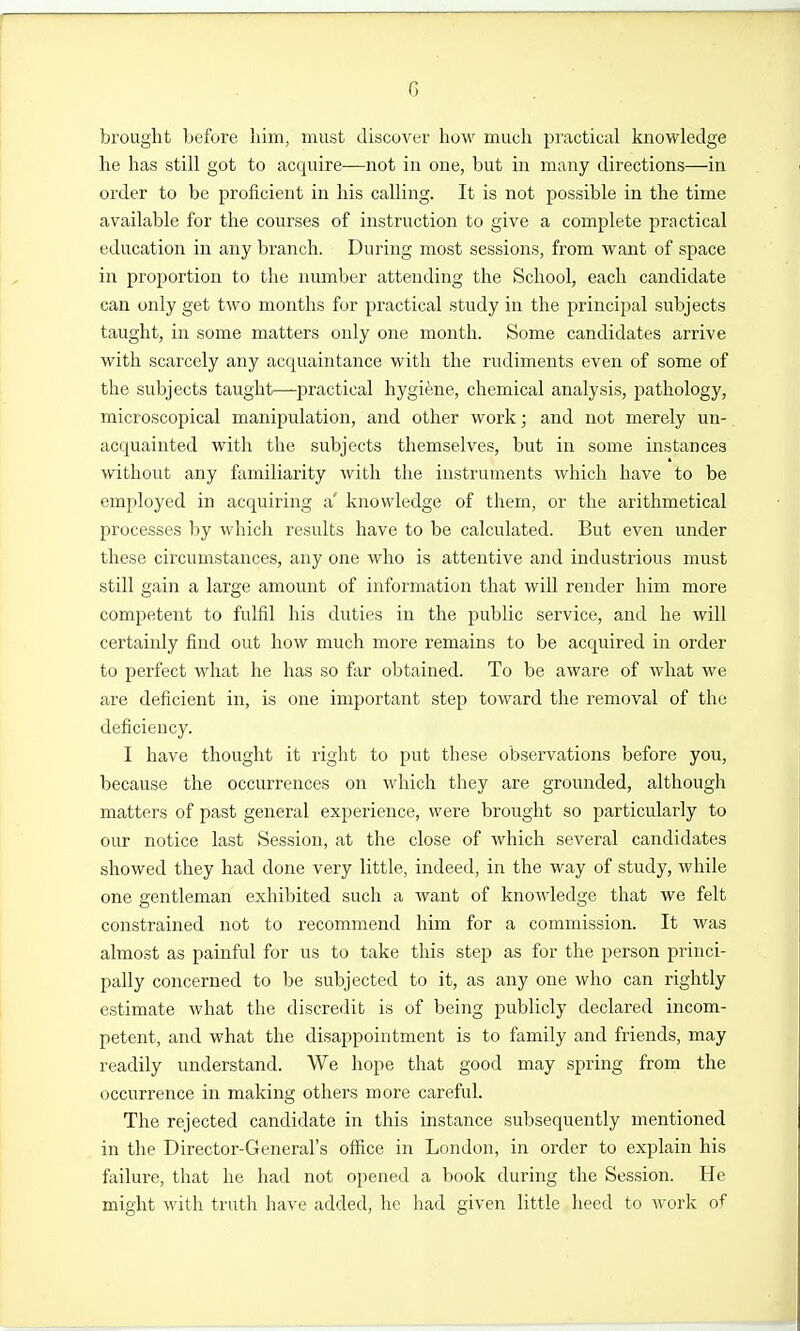 G brought before him, must discover hoM^ much practical knowledge he has still got to acquire—not in one, but in many directions—in order to be proficient in his calling. It is not possible in the time available for the courses of instruction to give a complete practical education in any branch. During most sessions, from want of space in proportion to the number attending the School, each candidate can only get two months for practical study in the principal subjects taught, in some matters only one month. Some candidates arrive with scarcely any acquaintance with the rudiments even of some of the subjects taught—practical hygiene, chemical analysis, pathology, microscopical manipulation, and other work; and not merely un- acquainted with the subjects themselves, but in some instances without any familiarity with the instruments which have to be employed in acquiring a' knowledge of them, or the arithmetical processes by which results have to be calculated. But even under these circumstances, any one who is attentive and industrious must still gain a large amount of information that will render him more competent to fulfil his duties in the public service, and he will certainly find out how much more remains to be acquired in order to perfect what he has so far obtained. To be aware of what we are deficient in, is one important step toward the removal of the deficiency. I have thought it right to put these observations before you, because the occurrences on which they are grounded, although matters of past general experience, were brought so particularly to our notice last Session, at the close of which several candidates showed they had done very little, indeed, in the way of study, while one gentleman exhibited such a want of knowledge that we felt constrained not to recommend him for a commission. It was almost as painful for us to take this step as for the person princi- pally concerned to be subjected to it, as any one who can rightly estimate what the discredit is of being publicly declared incom- petent, and what the disappointment is to family and friends, may readily understand. We hope that good may spring from the occurrence in making others more careful. The rejected candidate in this instance subsequently mentioned in the Director-General's office in London, in order to explain his failure, that he had not opened a book during the Session. He might with trutli have added, he had given little heed to work of