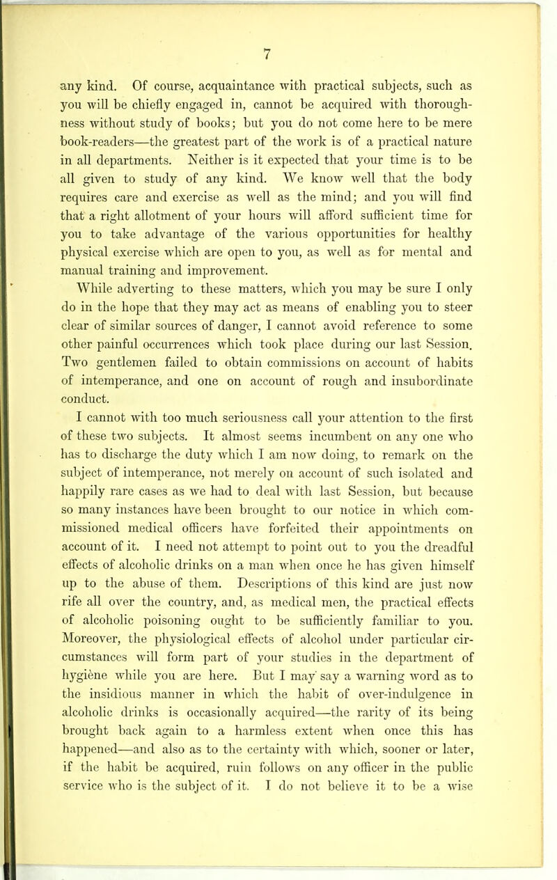 any kind. Of course, acquaintance with practical subjects, such as you will be chiefly engaged in, cannot be acquired with thorough- ness without study of books; but you do not come here to be mere book-readers—the greatest part of the work is of a practical nature in all departments. Neither is it expected that your time is to be all given to study of any kind. We know well that the body requires care and exercise as well as the mind; and you wiU find that a right allotment of your hours will afford sufficient time for you to take advantage of the various opportunities for healthy physical exercise which are open to you, as well as for mental and manual training and improvement. While adverting to these matters, which you may be sure I only do in the hope that they may act as means of enabling you to steer clear of similar sources of danger, I cannot avoid reference to some other painful occurrences which took place during our last Session. Two gentlemen failed to obtain commissions on account of habits of intemperance, and one on account of rough and insubordinate conduct. I cannot with too much seriousness call your attention to the first of these two subjects. It almost seems incumbent on any one who has to discharge the duty which I am now doing, to remark on the subject of intemperance, not merely on account of such isolated and happily rare cases as we had to deal with last Session, but because so many instances have been brought to our notice in which com- missioned medical ofiicers have forfeited their appointments on account of it. I need not attempt to point out to you the dreadful effects of alcoholic drinks on a man when once he has given himself up to the abuse of them. Descriptions of this kind are just now rife all over the country, and, as medical men, the practical effects of alcoholic poisoning ought to be sufficiently familiar to you. Moreover, the physiological effects of alcohol under particular cir- cumstances will form part of your studies in the depai-tment of hygiene while you are here. But I may say a warning word as to the insidious manner in which the habit of over-indulgence in alcoholic drinks is occasionally acquired—the rarity of its being brought back again to a harmless extent when once this has happened—and also as to the certainty with which, sooner or later, if the habit be acquired, ruin follows on any officer in the public service who is the subject of it. I do not believe it to be a wise