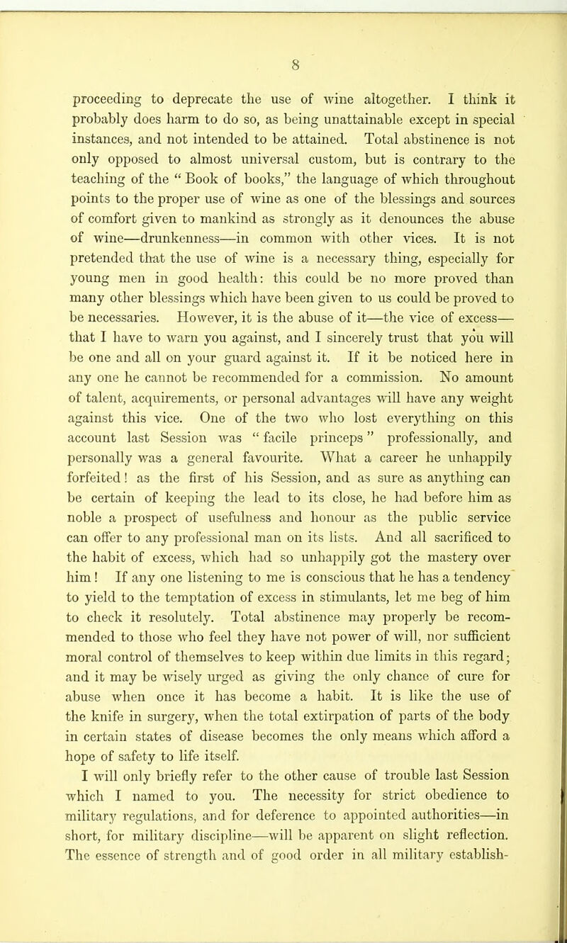 proceeding to deprecate the use of wine altogether. I think it probably does harm to do so, as being unattainable except in special instances, and not intended to be attained. Total abstinence is not only opposed to almost universal custom, but is contrary to the teaching of the  Book of books, the language of which throughout points to the proper use of wine as one of the blessings and sources of comfort given to mankind as strongly as it denounces the abuse of wine—drunkenness—in common with other vices. It is not pretended tlmt the use of wine is a necessary thing, especially for young men in good health: this could be no more proved than many other blessings which have been given to us could be proved to be necessaries. However, it is the abuse of it—the vice of excess— that I have to warn you against, and I sincerely trust that you will be one and all on your guard against it. If it be noticed here in any one he cannot be recommended for a commission. No amount of talent, acquirements, or personal advantages will have any weight against this vice. One of the two who lost everything on this account last Session was  facile princeps professionally, and personally was a general favourite. What a career he unhappily forfeited! as the first of his Session, and as sure as anything can be certain of keeping the lead to its close, he had before him as noble a prospect of usefulness and honour as the public service can offer to any professional man on its lists. And all sacrificed to the habit of excess, which had so unhappily got the mastery over him! If any one listening to me is conscious that he has a tendency to yield to the temptation of excess in stimulants, let me beg of him to check it resolutely. Total abstinence may properly be recom- mended to those who feel they have not power of will, nor sufiicient moral control of themselves to keep within due limits in this regard; and it may be wisely urged as giving the only chance of cure for abuse when once it has become a habit. It is like the use of the knife in surgery, when the total extirpation of parts of the body in certain states of disease becomes the only means which afibrd a hope of safety to life itself. I will only briefly refer to the other cause of trouble last Session which I named to you. The necessity for strict obedience to military regulations, and for deference to appointed authorities—in short, for military discipline—will be apparent on slight reflection. The essence of strength and of good order in all military establish-