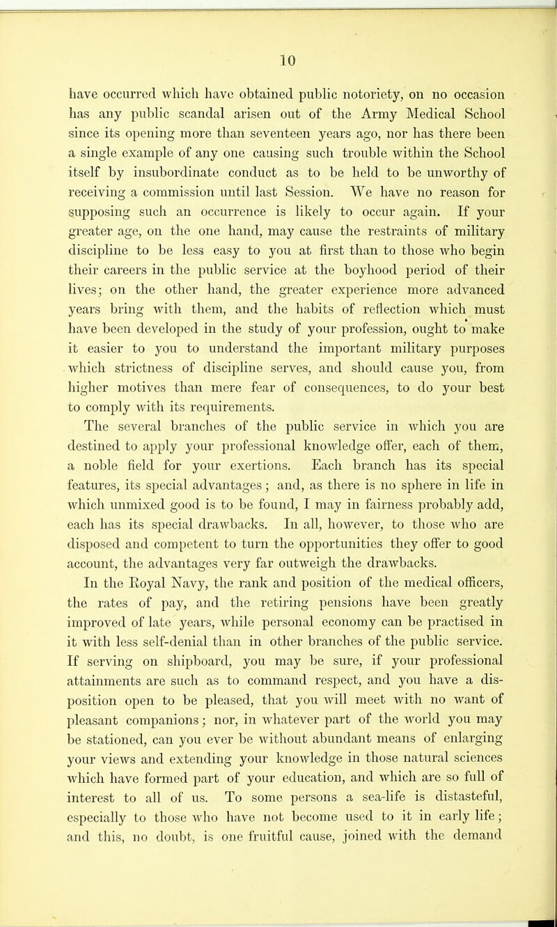 have occurred which have obtained public notoriety, on no occasion has any public scandal arisen out of the Army Medical School since its opening more than seventeen years ago, nor has there been a single example of any one causing such trouble within the School itself by insubordinate conduct as to be held to be unworthy of receiving a commission until last Session. We have no reason for supposing such an occurrence is likely to occur again. If your greater age, on the one hand, may cause the restraints of military discipline to be less easy to you at first than to those who begin their careers in the public service at the boyhood period of their lives; on the other hand, the greater experience more advanced years bring with them, and the habits of reflection which must have been developed in the study of your profession, ought to make it easier to you to understand the important military purposes which strictness of discipline serves, and should cause you, from higher motives than mere fear of consequences, to do your best to comply with its requirements. The several branches of the public service in which you are destined to apply your professional knowledge offer, each of them, a noble field for your exertions. Each branch has its special features, its special advantages; and, as there is no sphere in life in which unmixed good is to be found, I may in fairness probably add, each has its special drawbacks. In all, however, to those who are disposed and competent to turn the opportunities they offer to good account, the advantages very far outweigh the drawbacks. In the Royal Navy, the rank and position of the medical officers, the rates of pay, and the retiring pensions have been greatly improved of late years, while personal economy can be practised in it with less self-denial than in other branches of the public service. If serving on shipboard, you may be sure, if your professional attainments are such as to command respect, and you have a dis- position open to be pleased, that you will meet with no want of pleasant companions; nor, in whatever part of the world you may be stationed, can you ever be without abundant means of enlarging your views and extending your knowledge in those natural sciences which have formed part of your education, and which are so full of interest to all of us. To some persons a sea-life is distasteful, especially to those who have not become used to it in early life; and this, no doubt, is one fruitful cause, joined with the demand