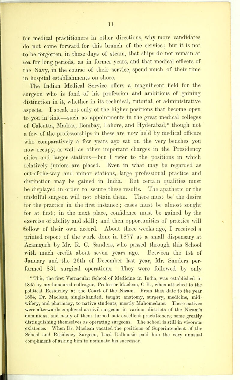 for medical practitioners in other directions, why more candidates do not come forward for this branch of the service; but it is not to be forgotten, in these days of steam, that ships do not remain at sea for long periods, as in former years, and that medical officers of the Navy, in the course of their service, spend much of their time in hospital establishments on shore. The Indian Medical Service offers a magnificent field for the surgeon who is fond of his profession and ambitious of gaining distinction in it, whether in its technical, tutorial, or administrative aspects. I speak not only of the higher positions that become open to you in time—such as appointments in the great medical colleges of Calcutta, Madras, Bombay, Lahore, and Hyderabad,* though not a few of the professorships in these are now held by medical officers who comparatively a few years ago sat on the very benches you now occupy, as well as other important charges in the Presidency cities and larger stations—but I refer to the positions in which relatively juniors are placed. Even in what may be regarded as out-of-the-way and minor stations, large professional practice and distinction may be gained in India. But certain qualities must be displayed in order to secure these results. The apathetic or the unskilful surgeon will not obtain them. There must be the desire for the practice in the first instance; cases must be almost sought for at first; in the next place, confidence must be gained by the exercise of ability and skill; and then opportunities of practice will 'follow of their own accord. About three weeks ago, I received a printed report of the work done in 1877 at a small dispensary at Azamgurh by Mr. R. C. Sanders, who passed through this School with much credit about seven years ago. Between the 1st of January and the 26th of December last year, Mr. Sanders per- formed 831 surgical operations. They were followed by only * This, the first Vernacular School of Medicine in India, was established in 1845 by my honoured colleague. Professor Maclean, C.B., when attached to the political Residency at the Court of the Nizam. From that date to the year 1854, Dr. Maclean, single-handed, taught anatomy, surgery, medicine, mid- wifery, and pharmacy, to native students, mostly Mahomedans. These natives were afterwards employed as civil surgeons in various districts of the Nizam's dominions, and many of them turned out excellent practitioners, some greatly distinguishing themselves as operating surgeons. The school is still in vigorous existence. When Dr. Maclean vacated the positions of Superintendent of the School and Residency Surgeon, Lord Dalhousie paid him the very unusual compliment of asking him to nominate his successor.