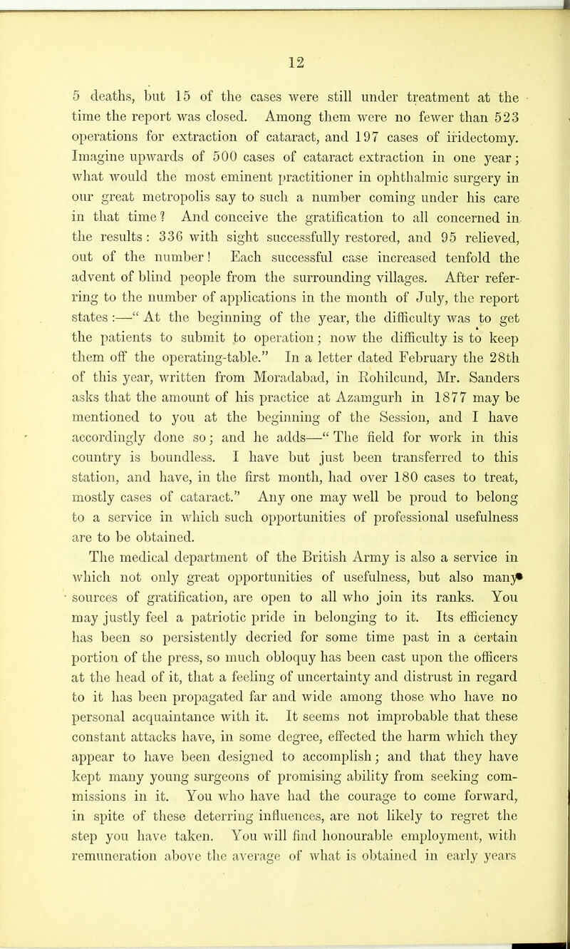 5 deaths, but 15 of the cases were still under treatment at the time the report was closed. Among them were no fewer than 523 operations for extraction of cataract, and 197 cases of iridectomy. Imagine upwards of 500 cases of cataract extraction in one year; what would the most eminent practitioner in ophthalmic surgery in our great metropolis say to such a number coming under his care in that time 1 And conceive the gratification to all concerned in the results: 336 with sight successfully restored, and 95 relieved, out of the number! Each successful case increased tenfold the advent of blind people from the surrounding villages. After refer- ring to the number of applications in the month of July, the report states :— At the beginning of the year, the difficulty was to get the patients to submit to operation; now the difficulty is to keep them off the operating-table. In a letter dated February the 28th of this year, written from Moradabad, in Rohilcund, Mr. Sanders asks that the amount of his practice at Azamgurh in 1877 may be mentioned to you at the beginning of the Session, and I have accordingly done so; and he adds— The field for work in this country is boundless. I have but just been transferred to this station, and have, in the first month, had over 180 cases to treat, mostly cases of cataract. Any one may well be proud to belong to a service in which such opportunities of professional usefulness are to be obtained. The medical department of the British Army is also a service in which not only great opportunities of usefulness, but also manj* sources of gratification, are open to all who join its ranks. You may justly feel a patriotic pride in belonging to it. Its efficiency has been so persistently decried for some time past in a certain portion of the press, so much obloquy has been cast upon the officers at the head of it, that a feeling of uncertainty and distrust in regard to it has been propagated far and wide among those who have no personal acquaintance with it. It seems not improbable that these constant attacks have, in some degree, eS'ected the harm which they appear to have been designed to accomplish; and that they have kept many young surgeons of promising ability from seeking com- missions in it. You who have had the courage to come forward, in spite of these deterring influences, are not likely to regret the step you have taken. You will find honourable employment, witli remuneration above the average of what is obtained in early years