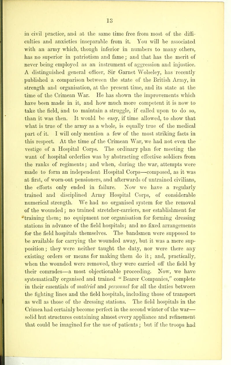 18 in civil practice, and at the same time free from most of the diffi- culties and anxieties inseparable from it. You will be associated with an army Avhich. though inferior in numbers to many others, has no superior in patriotism and fame; and that has the merit of never being employed as an instrument of aggression and injustice. A distinguished general officer. Sir Garnet Wolseley, has recently published a comparison between the state of the British Army, in strength and organisation, at the present time, and its state at the time of the Crimean War. He has shown the improvements which have been made in it, and how much more competent it is now to take the field, and to maintain a struggle, if called upon to do so, than it was then. It would be easy, if time allowed, to show that what is true of the army as a whole, is equally true of the medical part of it. I will only mention a few of the most striking facts in this respect. At the time of the Crimean War, we had not even the vestige of a Hospital Corps. The ordinary plan for meeting the want of hospital orderlies was by abstracting effective soldiers from the ranks of regiments; and when, during the war, attempts were made to form an independent Hospital Corps—composed, as it was at first, of worn-out pensioners, and afterwards of untrained civilians, the efforts only ended in failure. Now we have a regularly trained and disciplined Army Hospital Corps, of considerable numerical strength. We had no organised system for the removal of the wounded; no trained stretcher-carriers, nor establishment for ^training them; no equipment nor organisation for forming dressing stations in advance of the field hospitals; and no fixed arrangements for the field hospitals themselves. The bandsmen were supposed to be available for carrying the wounded away, but it was a mere sup- position ; they were neither taught the duty, nor were there any existing orders or means for making them do it; and, practically, when the wounded were removed, they were carried off the field by their comrades—a most objectionable proceeding. Now, we have systematically organised and trained  Bearer Companies, complete in their essentials of matdriel and personnel for all the duties between the fighting lines and the field hospitals, including those of transport as well as those of the dressing stations. The field hospitals in the Crimea had certainly become perfect in the second winter of the war— solid hut structures containing almost every appliance and refinement that could be imagined for the use of patients; but if the troops had