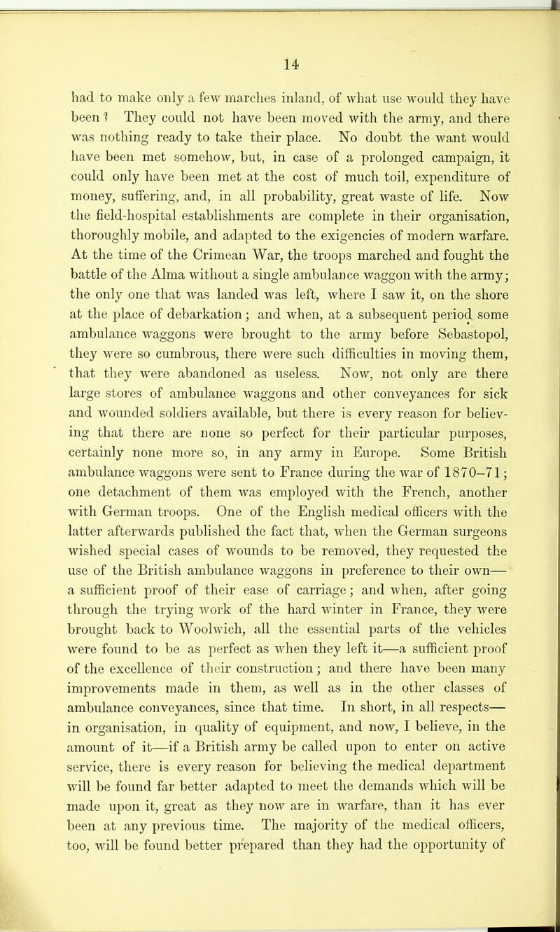 had to make only a few marches inland, of what use would they have been 1 They could not have been moved with the array, and there was nothing ready to take their place. No doubt the want would have been met somehow, but, in case of a prolonged campaign, it could only have been met at the cost of much toil, expenditure of money, suffering, and, in all probability, great waste of life. Now the field-hospital establishments are complete in their organisation, thoroughly mobile, and adapted to the exigencies of modern warfare. At the time of the Crimean War, the troops marched and fought the battle of the Alma without a single ambulance waggon with the army; the only one that was landed was left, where I saw it, on the shore at the place of debarkation; and when, at a subsequent period some ambulance waggons were brought to the army before Sebastopol, they were so cumbrous, there were such difficulties in moving them, that they were abandoned as useless. Now, not only are there large stores of ambulance waggons and other conveyances for sick and wounded soldiers available, but there is every reason for believ- ing that there are none so perfect for their particular purposes, certainly none more so, in any army in Europe. Some British ambulance waggons were sent to France during the war of 1870-71; one detachment of them was employed with the French, another with German troops. One of the English medical officers with the latter afterwards published the fact that, when the German surgeons wished special cases of wounds to be removed, they requested the use of the British ambulance waggons in preference to their own— a sufficient proof of their ease of carriage; and when, after going through the trying work of the hard winter in France, they were brought back to Woolwich, all the essential parts of the vehicles were found to be as perfect as when they left it—a sufficient proof of the excellence of their construction; and there have been many improvements made in them, as well as in the other classes of ambulance conveyances, since that time. In short, in all respects— in organisation, in quality of equipment, and now, I believe, in the amount of it—if a British army be called upon to enter on active service, there is every reason for believing the medical department will be found far better adapted to meet the demands which will be made upon it, great as they now are in warfare, than it has ever been at any previous time. The majority of the medical officers, too, will be found better prepared than they had the opportunity of