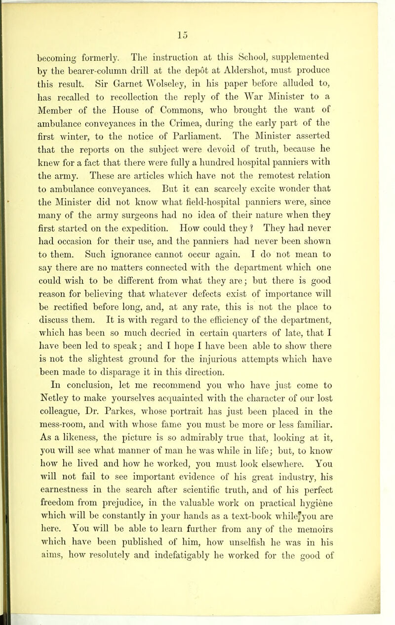becoming formerly. The instruction at this School, supplemented by the bearer-column drill at the depot at Aldersliot, must produce this result. Sir Garnet Wolseley, in his paper before alluded to, has recalled to recollection the reply of the War Minister to a Member of the House of Commons, who brought the want of ambulance conveyances in the Crimea, during the early part of the jBrst winter, to the notice of Parliament. The Minister asserted that the reports on the subject were devoid of truth, because he knew for a fact that there were fully a hundred hospital panniers with the army. These are articles which have not the remotest relation to ambulance conveyances. But it can scarcely excite wonder that the Minister did not know what field-hospital panniers were, since many of the army surgeons had no idea of their nature when they first started on the expedition. How could they 1 They had never had occasion for their use, and the panniers had never been shown to them. Such ignorance cannot occur again. I do not mean to say there are no matters connected with the department which one could wish to be different from what they are; but there is good reason for believing that whatever defects exist of importance will be rectified before long, and, at any rate, this is not the place to discuss them. It is with regard to the efficiency of the department, which has been so much decried in certain quarters of late, that I have been led to speak; and I hope I have been able to show there is not the slightest ground for the injurious attempts which have been made to disparage it in this direction. In conclusion, let me recommend you who have just come to Netley to make yourselves acquainted with the character of our lost colleague. Dr. Parkes, whose portrait has just been placed in the mess-room, and with whose fame you must be more or less familiar. As a likeness, the picture is so admirably true that, looking at it, you will see what manner of man he was while in life; but, to know how he lived and how he worked, you must look elsewhere. You will not fail to see important evidence of his gTeat industry, his earnestness in the search after scientific truth, and of his perfect freedom from prejudice, in the valuable work on practical hygiene which will be constantly in your hands as a text-book whilejyou are here. You will be able to learn further from any of the memoirs which haA'^e been published of him, how unselfish he was in his aims, how resolutely and indefatigably he worked for the good of
