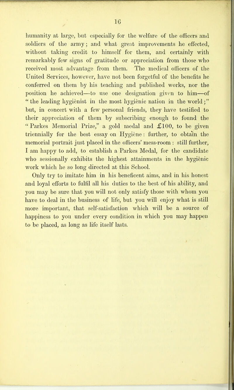 humanity at large, but especially for the welfare of the officers and soldiers of the army; and what great improvements he effected, without taking credit to himself for them, and certainly with remarkably few signs of gratitude or appreciation from those who received most advantage from them. The medical officers of the United Services, however, have not been forgetful of the benefits he conferred on them by his teaching and published works, nor the position he achieved—to use one designation given to him—of the leading hygifenist in the most hygienic nation in the world; but, in concert with a few personal friends, they have testified to their appreciation of them by subscribing enough to found the Parkes Memorial Prize, a gold rnedal and £100, to be given triennially for the best essay on Hygiene : further, to obtain the memorial portrait just placed in the officers' mess-room : still further, I am happy to add, to establish a Parkes Medal, for the candidate who sessionally exhibits the highest attainments in the hygienic work which he so long directed at this School. Only try to imitate him in his beneficent aims, and in his honest and loyal efforts to fulfil all his duties to the best of his ability, and you may be sure that you will not only satisfy those with whom you have to deal in the business of life, but you will enjoy what is still more important, that self-satisfaction which will be a source of happiness to you under every condition in which you may happen to be placed, as long as life itself lasts.
