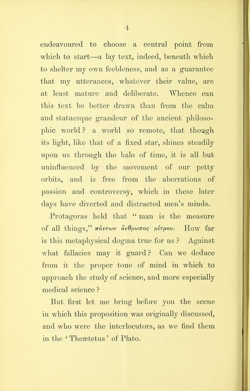 endeavoured to choose a central point from which to start—a lay text, indeed, beneath which to shelter my own feebleness, and as a guarantee that my utterances, whatever their value, are at least mature and deliberate. Whence can this text be better drawn than from the calm and statuesque grandeur of the ancient philoso- phic world ? a world so remote, that though its light, like that of a fixed star, shines steadily upon us through the halo of time, it is all but uninfluenced by the movement of our petty orbits, and is free from the aberrations of passion and controversy, which in these later days have diverted and distracted men's minds. Protagoras held that  man is the measure of all things, rravrwv avOpwiroQ juirpov. How far is this metaphysical dogma true for us ? Against what fallacies may it guard ? Can we deduce from it the proper tone of mind in which to approach the study of science, and more especially medical science ? But first let me bring before you the scene in which this proposition was originally discussed, and who were the interlocutors, as we find them in the ' Thesetetus ' of Plato.