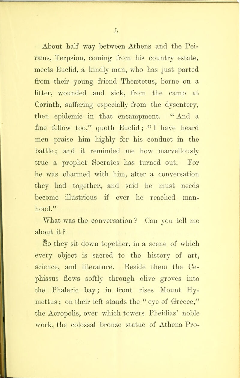 About half way between Athens and the Pei- rseus, Terpsion, coming from his country estate, meets Euclid, a kindly man, who has just parted from their young friend Thesetetus, borne on a litter, wounded and sick, ftom the camp at Corinth, suffering especially from the dysentery, then epidemic in that encampment.  And a fine fellow too, quoth Euclid; I have heard men praise him highly for his conduct in the battle; and it reminded me how marvellously true a prophet Socrates has turned out. For he was charmed with him, after a conversation they had together, and said he must needs become illustrious if ever he reached man- hood. What was the conversation ? Can you tell me about it ? So they sit down together, in a scene of which every object is sacred to the history of art, science, and hterature. Beside them the Ce- phissus flows softly through olive groves into the Phaleric bay; in front rises Mount Hy- mettus ; on their left stands the  eye of Grreece, the Acropolis, over which towers Pheidias' noble work, the colossal bronze statue of Athena Pro-