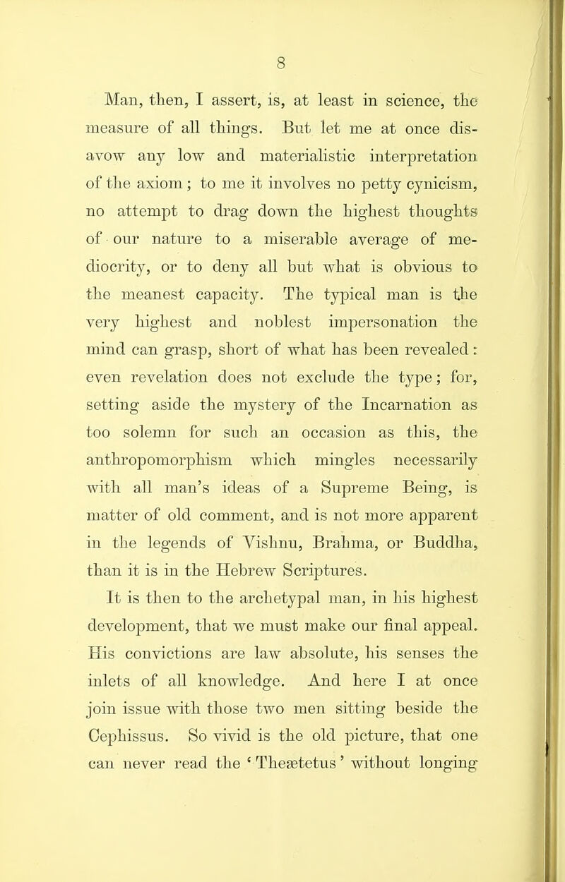 Man, then, I assert, is, at least in science, tHe measure of all tilings. But let me at once dis- avow any low and materialistic interpretation of the axiom; to me it involves no petty cynicism, no attempt to drag down the highest thoughts of our nature to a miserable average of me- diocrity, or to deny all but what is obvious to the meanest capacity. The typical man is the very highest and noblest impersonation the mind can grasp, short of what has been revealed: even revelation does not exclude the type; for, setting aside the mystery of the Incarnation as too solemn for such an occasion as this, the anthropomorphism which mingles necessarily with all man's ideas of a Supreme Being, is matter of old comment, and is not more apparent in the legends of Vishnu, Brahma, or Buddha, than it is in the Hebrew Scriptures. It is then to the archetypal man, in his highest development, that we must make our final appeal. His convictions are law absolute, his senses the inlets of all knowledge. And here I at once join issue with those two men sitting beside the Cephissus. So vivid is the old picture, that one can never read the ' Theastetus' without longing