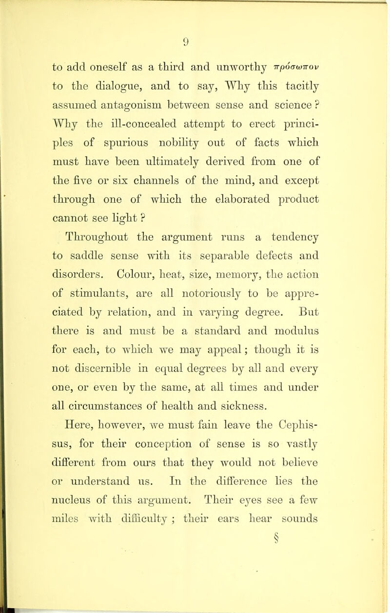 to add oneself as a third and unwortliy rrpoawnov to the dialogue, and to say, Why this tacitly assumed antagonism between sense and science ? Why the ill-concealed attempt to erect princi- ples of spurious nobility out of facts which must have been ultimately derived from one of the five or sis channels of the mind, and except through one of which the elaborated product cannot see light ? Throughout the argument runs a tendency to saddle sense with its separable defects and disorders. Colour, heat, size, memory, the action of stimulants, are all notoriously to be appre- ciated by relation, and in varying degree. But there is and must be a standard and modulus for each, to which we may appeal; though it is not discernible in equal degrees by all and every one, or even by the same, at all times and under all circumstances of health and sickness. Here, however, we must fain leave the Cephis- sus, for their conception of sense is so vastly difierent from ours that they would not believe or understand us. In the difference lies the nucleus of this argument. Their eyes see a few miles with difficulty ; their ears hear sounds §