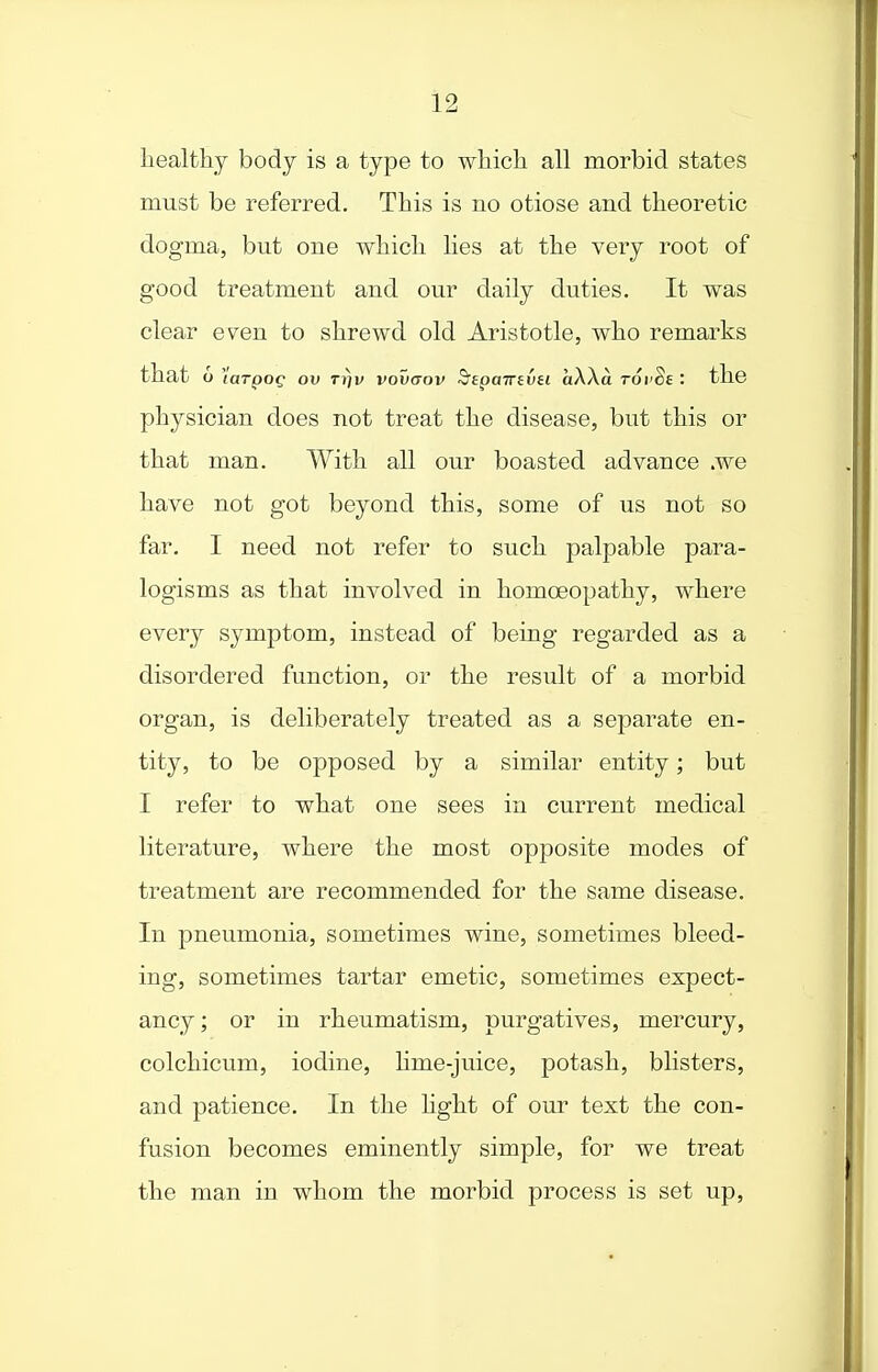 healthy body is a type to which all morbid states must be referred. This is no otiose and theoretic dogma, but one which lies at the very root of good treatment and our daily duties. It was clear even to shrewd old Aristotle, who remarks that o (arpof ov tjjv vovaov ^epairiVH aWa rovSe : the physician does not treat the disease, but this or that man. With all our boasted advance .we have not got beyond this, some of us not so far. I need not refer to such palpable para- logisms as that involved in homoeopathy, where every symptom, instead of being regarded as a disordered function, or the result of a morbid organ, is deliberately treated as a separate en- tity, to be opposed by a similar entity; but I refer to what one sees in current medical literature, where the most opposite modes of treatment are recommended for the same disease. In pneumonia, sometimes wine, sometimes bleed- ing, sometimes tartar emetic, sometimes expect- ancy; or in rheumatism, purgatives, mercury, colchicum, iodine, hme-juice, potash, blisters, and patience. In the hght of our text the con- fusion becomes eminently simple, for we treat the man in whom the morbid process is set up.