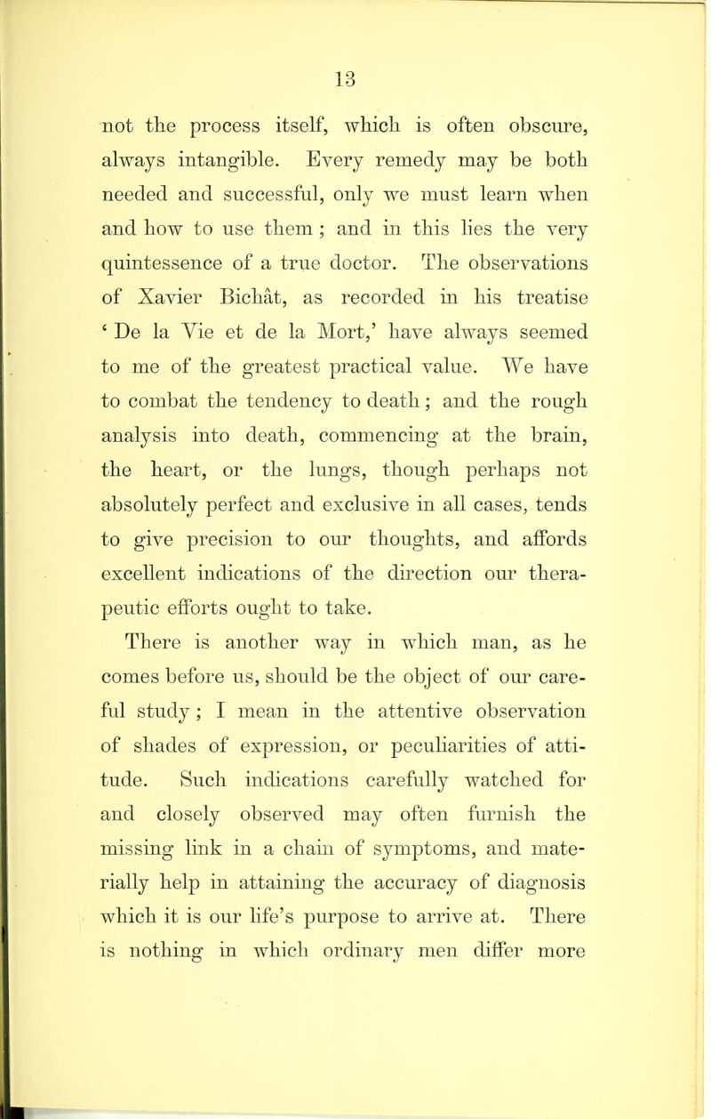 not the process itself, which is often obscure, always intangible. Every remedy may be both needed and successful, only we must learn when and how to use them ; and in this lies the very quintessence of a true doctor. The observations of Xavier Bichat, as recorded in his treatise ' De la Vie et de la Mort,' have always seemed to me of the greatest practical value. We have to combat the tendency to death; and the rough analysis into death, commencing at the brain, the heart, or the lungs, though perhaps not absolutely perfect and exclusive in all cases, tends to give precision to our thoughts, and affords excellent indications of the direction our thera- peutic efforts ought to take. There is another way in which man, as he comes before us, should be the object of our care- ful study; I mean in the attentive observation of shades of expression, or peculiarities of atti- tude. Such indications carefully watched for and closely observed may often furnish the missing link in a chain of symptoms, and mate- rially help in attaining the accuracy of diagnosis which it is our hfe's purpose to arrive at. There is nothing in which ordinary men differ more