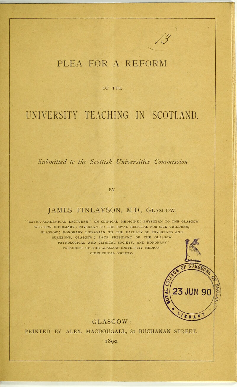 OF THE UNIVERSITY TEACHING IN SCOTLAND. Subniitted to the Scottish Universities Covunission BY JAMES FINLAYSON, M.D., Glasgow,  EXTKA-ACADEMICAL LKCTURER  ON CLINICAL MEDICINE; PHYSICIAN TO THE GLASGOW WESTERN INFIRMARY \ PHYSICIAN TO THE ROYAL HOSPITAL FOR SICK CHILDREN, GLASGOW; HONORARY LIBRARIAN TO THE FACULTY OF PHYSICIANS AND SURGEONS, GLASGOW ; LATE PRESIDENT OF THE GLASGOW PATHOLOGICAL AND CLINICAL SOCIETY, AND HONORAIvY PRESIDENT OF THE GLASGOW UNIVERSITY MEDICO- CHIRURGICAL SOCIETY. GLASGOW: PRINTED BV ALEX. MACDOUGALL, 8i BUCHANAN STREET. 1890.