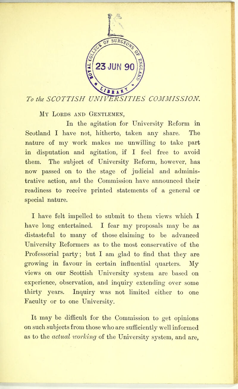 My Lords and Gentlemen, In the agitation for University Reform in Scotland I have not, hitherto, taken any share. The nature of my work makes me unwilling to take part in disputation and agitation, if I feel free to avoid them. The subject of University Reform, however, has now passed on to the stage of judicial and adminis- trative action, and the Commission have announced their readiness to receive printed statements of a general or special nature. I have felt impelled to submit to them views which I have long entertained. I fear my proposals may be as distasteful to many of those claiming to be advanced University Reformers as to the most conservative of the Professorial party; but I am glad to find that they are growing in favour in certain influential quarters. My views on our Scottish University system are based on experience, observation, and inquiry extending over some thirty years. Inquiry was not limited either to one Faculty or to one University. It may be difficult for the Commission to get opinions on such subjects from those who are sufficiently well informed as to the actual ivorhing of the University system, and are,