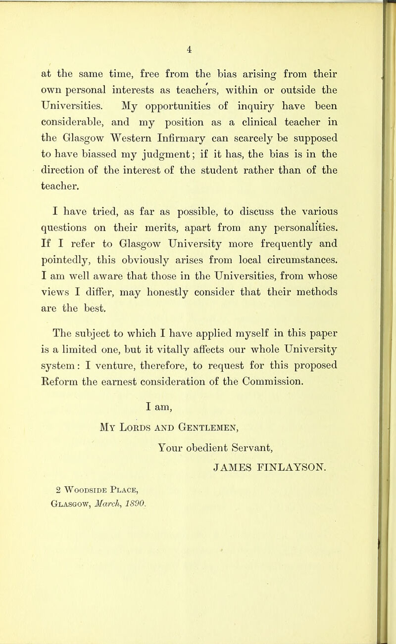 at the same time, free from the bias arising from their own personal interests as teachers, within or outside the Univei-sities. My opportunities of inquiry have been considerable, and my position as a clinical teacher in the Glasgow Western Infirmary can scarcely be supposed to have biassed my judgment; if it has, the bias is in the direction of the interest of the student rather than of the teacher. I have tried, as far as possible, to discuss the various questions on their merits, apart from any personalities. If I refer to Glasgow University more frequently and pointedly, this obviously arises from local circumstances. I am well aware that those in the Universities, from whose views I differ, may honestly consider that their methods are the best. The subject to which I have applied myself in this paper is a limited one, but it vitally affects our whole University system: I venture, therefore, to request for this proposed Reform the earnest consideration of the Commission. I am. My Lords and Gentlemen, Your obedient Servant, JAMES FINLAYSON. 2 WooDSiDE Place, Glasgow, March, 1890.