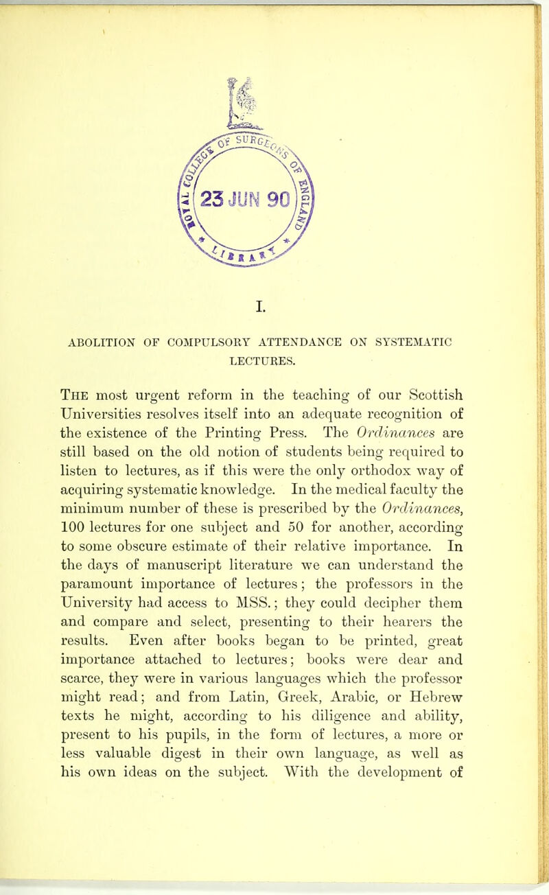 I. ABOLITION OF COMPULSORY ATTENDANCE ON SYSTEMATIC LECTURES. The most urgent reform in the teaching of our Scottish Universities resolves itself into an adequate recognition of the existence of the Printing Press. The Ordinances are still based on the old notion of students being required to listen to lectures, as if this were the only orthodox way of acquiring systematic knowledge. In the medical faculty the minimum number of these is prescribed by the Ordinances, 100 lectures for one subject and 50 for another, according to some obscure estimate of their relative importance. In the days of manuscript literature we can understand the paramount importance of lectures; the professors in the University had access to MSS.; they could decipher them and compare and select, presenting to their hearers the results. Even after books began to be printed, great importance attached to lectures; books were dear and scarce, thej' were in various languages which the professor might read; and from Latin, Greek, Arabic, or Hebrew texts he might, according to his diligence and ability, present to his pupils, in the form of lectures, a more or less valuable digest in their own language, as well as his own ideas on the subject. With the development of