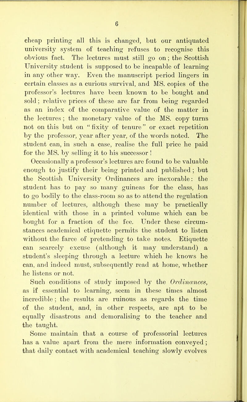 cheap printing all this is changed, but our antiquated university system of teaching refuses to recognise this obvious fact. The lectures must still go on; the Scottish University student is supposed to be incapable of learning in any other way. Even the manuscript period lingers in certain classes as a curious survival, and MS. copies of the professor's lectures have been known to be bought and sold; relative prices of these are far from being regarded as an index of the comparative value of the matter in the lectures ; the monetary value of the MS. copy turns not on this but on fixity of tenure or exact repetition by the professor, jeav after year, of the words noted. The student can, in such a case, realise the full price he paid for the MS. by selling it to his successor ! Occasionally a professor's lectures are found to be valuable enough to justify their being printed and published ; but the Scottish University Ordinances are inexorable: the student has to pay so many guineas for the class, has to go bodily to the class-room so as to attend the regulation number of lectures, although these may be practically identical with those in a printed volume which can be bought for a fraction of the fee. Under these circum- stances academical etiquette permits the student to listen without the farce of pretending to take notes. Etiquette can scarcely excuse (although it may understand) a student's sleeping through a lecture which he knows he can, and indeed must, subsequently read at home, whether he listens or not. Such conditions of study imposed by the Ordinances, as if essential to learning, seem in these times almost incredible; the results are ruinous as regards the time of the student, and, in other respects, are apt to be equally disastrous and demoralising to the teacher and the taught. Some maintain that a course of professorial lectures has a value apart from the mere information conveyed ; that daily contact with academical teaching slowly evolves
