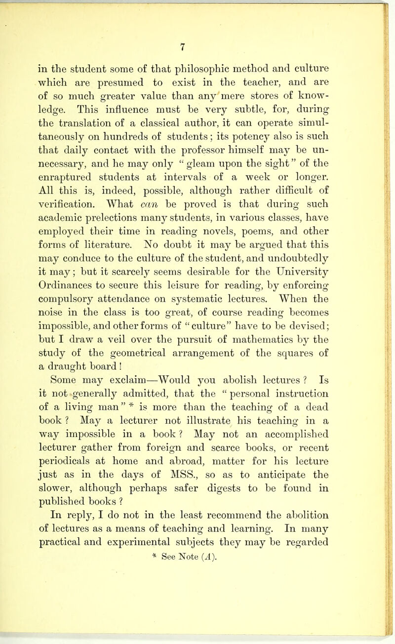 in the student some of that philosophic method and culture which are presumed to exist in the teacher, and are of so much greater value than any mere stores of know- ledge. This influence must be very subtle, for, during- the translation of a classical author, it can operate simul- taneously on hundreds of students; its potency also is such that daily contact with the professor himself may be un- necessary, and he may only  gleam upon the sight of the enraptured students at intervals of a week or longer. All this is, indeed, possible, although rather difficult of verification. What can be proved is that during such academic prelections many students, in various classes, have employed their time in reading novels, poems, and other forms of literature. No doubt it may be argued that this may conduce to the culture of the student, and undoubtedly it may; but it scarcely seems desirable for the University Ordinances to secure this leisure for reading, by enforcing- compulsory attendance on systematic lectures. When the noise in the class is too great, of course reading becomes impossible, and other forms of culture have to be devised; but I draw a veil over the pursuit of mathematics by the study of the geometrical arrangement of the squares of a draught board ! Some may exclaim—Would you abolish lectures ? Is it not generally admitted, that the  personal instruction of a living man * is more than the teaching of a dead book ? May a lecturer not illustrate his teaching in a way impossible in a book ? May not an accomplished lecturer gather from foreign and scarce books, or recent periodicals at home and abroad, matter for his lecture just as in the days of MSS., so as to anticipate the slower, although perhaps safer digests to be found in published books ? In reply, I do not in the least recommend the abolition of lectures as a means of teaching and learning. In many practical and experimental subjects they may be regarded