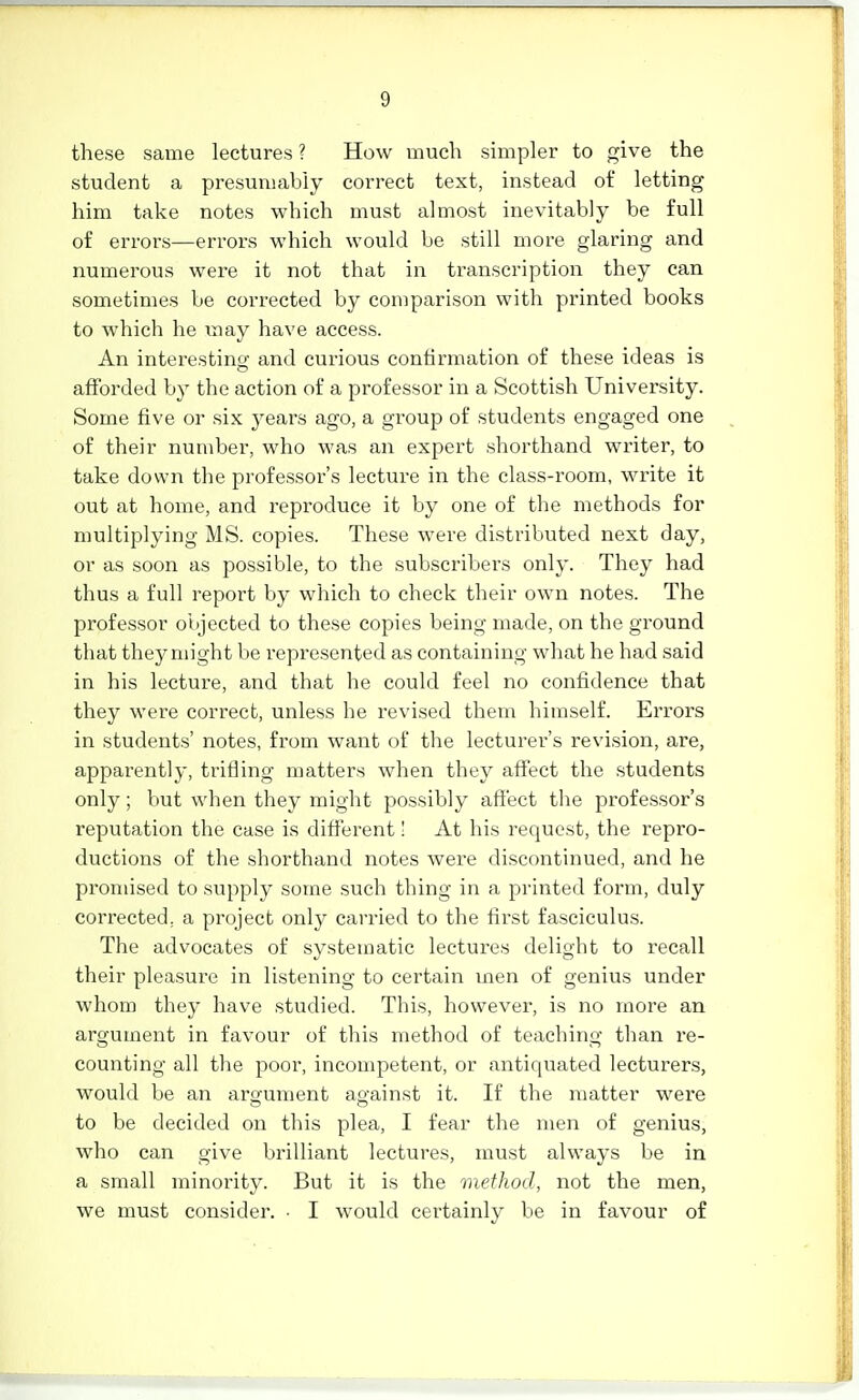 these same lectures ? How much simpler to give the student a presumably correct text, instead of letting him take notes which must almost inevitably be full of errors—errors which would be still more glaring and numerous were it not that in transcription they can sometimes be corrected by comparison with printed books to which he may have access. An interestinsT and curious confirmation of these ideas is o afforded by the action of a professor in a Scottish University. Some five or six years ago, a group of students engaged one of their number, who was an expert shorthand writer, to take down the professor's lecture in the class-room, write it out at home, and reproduce it by one of the methods for multiplying MS. copies. These were distributed next day, or as soon as possible, to the subscribers only. They had thus a full report by which to check their own notes. The professor objected to these copies being made, on the ground that they might be represented as containing what he had said in his lecture, and that he could feel no confidence that they were correct, unless he revised them himself. Errors in students' notes, from want of the lecturer's revision, are, apparently, trifling matters when they affect the students only; but when they might possibly affect the professor's reputation the case is different' At his request, the repro- ductions of the shorthand notes were discontinued, and he promised to supply some such thing in a printed form, duly corrected, a project only carried to the first fasciculus. The advocates of systematic lectui'es delight to recall their pleasure in listening to certain men of genius under whom they have studied. This, however, is no more an argument in favour of this method of teaching than re- counting all the poor, incompetent, or antiquated lecturers, would be an argument against it. If the matter were to be decided on this plea, I fear the men of genius, who can give brilliant lectures, must always be in a small minority. But it is the method, not the men, we must consider. ■ I would certainly be in favour of