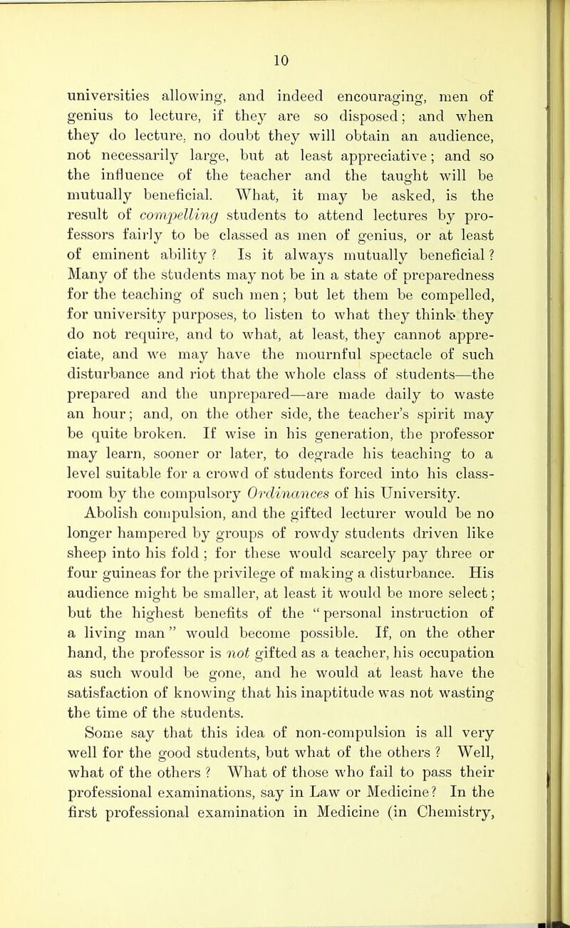 universities allowing, and indeed encouraging, men of genius to lecture, if they are so disposed; and when they do lecture, no doubt they will obtain an audience, not necessarily large, but at least appreciative; and so the influence of the teacher and the taught will be mutually beneficial. What, it may be asked, is the result of compelling students to attend lectures by pro- fessors fairly to be classed as men of genius, or at least of eminent ability ? Is it always mutually beneficial ? Many of the students may not be in a state of preparedness for the teaching of such men; but let them be compelled, for university purposes, to listen to what they think- they do not require, and to what, at least, they cannot appre- ciate, and we may have the mournful spectacle of such disturbance and riot that the whole class of students—the prepared and the unprepared—are made daily to waste an hour; and, on the other side, the teacher's spirit may be quite broken. If wise in his generation, the professor may learn, sooner or later, to degrade his teaching to a level suitable for a crowd of students forced into his class- room by the compulsory Ordinances of his University. Abolish compulsion, and the gifted lecturer would be no longer hampered by groups of rowdy students driven like sheep into his fold ; for these would scarcely pay three or four guineas for the privilege of making a disturbance. His audience might be smaller, at least it would be more select; but the highest benefits of the  personal instruction of a living man would become possible. If, on the other hand, the professor is not gifted as a teacher, his occupation as such would be gone, and he would at least have the satisfaction of knowing that his inaptitude was not wasting the time of the students. Some say that this idea of non-compulsion is all very well for the good students, but what of the others ? Well, what of the others ? What of those who fail to pass their professional examinations, say in Law or Medicine? In the first professional examination in Medicine (in Chemistry,