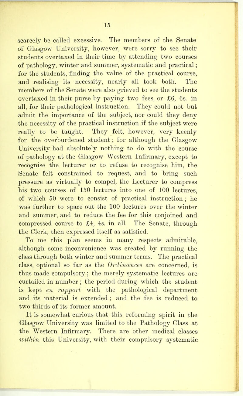 scarcely be called excessive. The members of the Senate of Glasgow University, however, were sorry to see their students overtaxed in their time by attending two courses of pathology, winter and summer, systematic and practical; for the students, finding the value of the practical course, and realising its necessity, nearly all took both. The members of the Senate were also grieved to see the students overtaxed in their purse by paying two fees, or £6, 6s. in all, for their pathological instruction. They could not but admit the importance of the subject, nor could they deny the necessity of the practical instruction if the subject were really to be taught. They felt, however, very keenly for the overburdened student; for although the Glasgow University had absolutely nothing to do with the course of pathology at the Glasgow Western Infirmary, except to recognise the lecturer or to refuse to recognise him, the Senate felt constrained to request, and to bring such pressure as virtually to compel, the Lecturer to compress his two courses of 150 lectures into one of 100 lectures, of which 50 were to consist of practical instruction ; he was further to space out the 100 lectures over the winter and summer, and to reduce the fee for this conjoined and compressed course to £4, 4s. in all. The Senate, through the Clerk, then expressed itself as satisfied. To me this plan seems in many respects admirable, although some inconvenience was created by running the class through both winter and summer terms. The practical class, optional so far as the Ordinances are concerned, is thus made compulsory ; the merely systematic lectures are curtailed in number; the period during which the student is kept en ra/pi:>ort with the pathological department and its material is extended; and the fee is reduced to two-thirds of its former amount. It is somewhat curious that this reforming spirit in the Glasgow University was limited to the Pathology Class at the Western Infirmary. There are other medical classes within this University, with their compulsory systematic