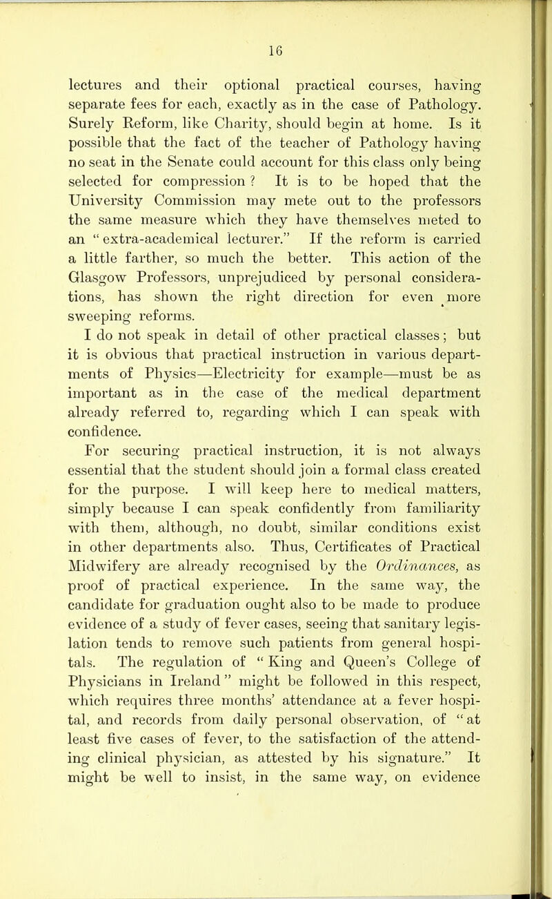 lectures and their optional practical courses, having separate fees for each, exactly as in the case of Pathology. Surely Reform, like Charity, should begin at home. Is it possible that the fact of the teacher of Pathology having no seat in the Senate could account for this class only being selected for compression ? It is to be hoped that the University Commission may mete out to the professors the same measure which they have themselves meted to an  extra-academical lecturer. If the reform is carried a little farther, so much the better. This action of the Glasgow Professors, unprejudiced by personal considera- tions, has shown the right direction for even more sweeping reforms. I do not speak in detail of other practical classes; but it is obvious that practical instruction in various depart- ments of Physics—Electricity for example—must be as important as in the case of the medical department already referred to, regarding which I can speak with confidence. For securing practical instruction, it is not always essential that the student should join a formal class created for the purpose. I will keep here to medical matters, simply because I can speak confidently from familiarity with them, although, no doubt, similar conditions exist in other departments also. Thus, Certificates of Practical Midwifery are already recognised by the Ordinances, as proof of practical experience. In the same way, the candidate for graduation ought also to be made to produce evidence of a study of fever cases, seeing that sanitary legis- lation tends to remove such patients from general hospi- tals. The regulation of  King and Queen's College of Physicians in Ireland  might be followed in this respect, which requires three months' attendance at a fever hospi- tal, and records from daily personal observation, of  at least five cases of fever, to the satisfaction of the attend- ing clinical physician, as attested by his signature. It might be well to insist, in the same way, on evidence