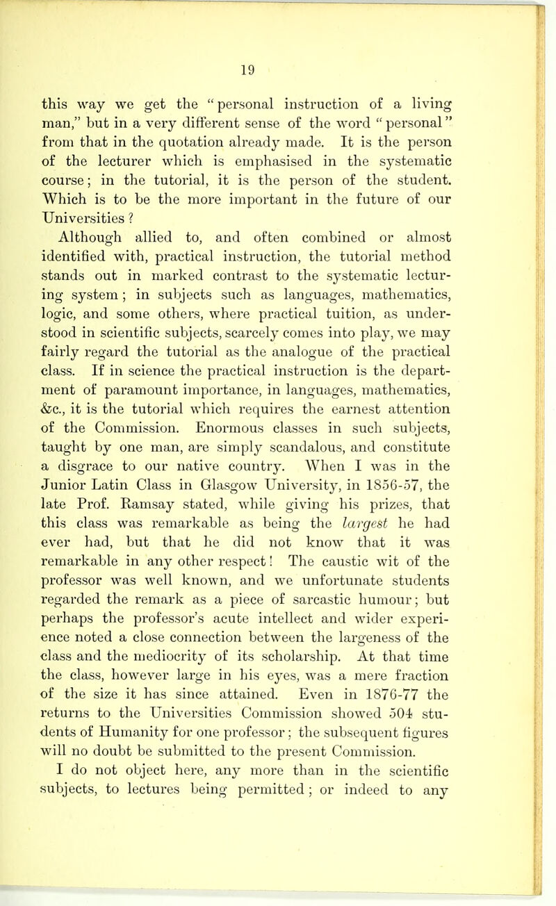 this way we get the  personal instruction of a living man, but in a very different sense of the word  personal from that in the quotation already made. It is the person of the lecturer which is emphasised in the systematic course; in the tutorial, it is the person of the student. Which is to be the more important in the future of our Universities ? Although allied to, and often combined or almost identified with, practical instruction, the tutorial method stands out in marked contrast to the systematic lectur- ing system; in subjects such as languages, mathematics, logic, and some others, where practical tuition, as under- stood in scientific subjects, scarcely comes into play, we may fairly regard the tutorial as the analogue of the practical class. If in science the practical instruction is the depart- ment of paramount importance, in languages, mathematics, &c., it is the tutorial which requires the earnest attention of the Commission. Enormous classes in such subjects, taught by one man, are simply scandalous, and constitute a disgrace to our native country. When I was in the Junior Latin Class in Glasgow University, in 18.56-57, the late Prof. Ramsay stated, while giving his prizes, that this class was remarkable as being the largest he had ever had, but that he did not know that it was remarkable in any other respect! The caustic wit of the professor was well known, and we unfortunate students regarded the remark as a piece of sarcastic humour; but perhaps the professor's acute intellect and wider experi- ence noted a close connection between the largeness of the class and the mediocrity of its scholarship. At that time the class, however large in his eyes, was a mere fraction of the size it has since attained. Even in 1876-77 the returns to the Universities Commission showed 501 stu- dents of Humanity for one professor; the subsequent figures will no doubt be submitted to the present Commission. I do not object here, any more than in the scientific subjects, to lectures being permitted; or indeed to any