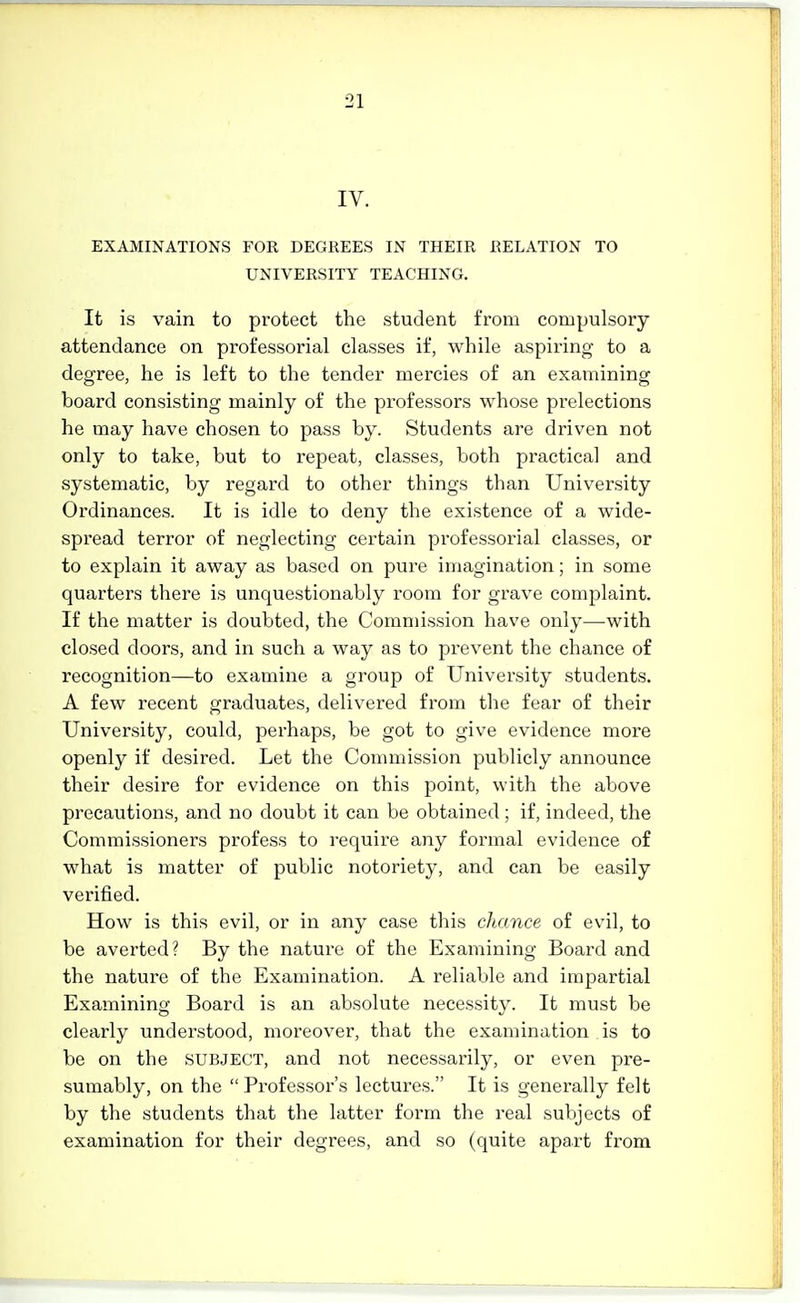 IV. EXAMINATIONS FOR DEGREES IN THEIR RELATION TO UNIVERSITY TEACHING. It is vain to protect the student from compulsory attendance on professorial classes if, while aspiring to a degree, he is left to the tender mercies of an examining board consisting mainly of the professors whose prelections he may have chosen to pass by. Students are driven not only to take, but to repeat, classes, both practical and systematic, by regard to other things than University Ordinances. It is idle to deny the existence of a wide- spread terror of neglecting certain professorial classes, or to explain it away as based on pure imagination; in some quarters there is unquestionably room for grave complaint. If the matter is doubted, the Commission have only—with closed doors, and in such a way as to prevent the chance of recognition—to examine a group of University students. A few recent graduates, delivered from the fear of their University, could, perhaps, be got to give evidence more openly if desired. Let the Commission publicly announce their desire for evidence on this point, with the above precautions, and no doubt it can be obtained ; if, indeed, the Commissioners profess to require any formal evidence of what is matter of public notoriety, and can be easily verified. How is this evil, or in any case this chance of evil, to be averted? By the nature of the Examining Board and the nature of the Examination. A reliable and impartial Examining Board is an absolute necessity. It must be clearly understood, moreover, that the examination is to be on the SUBJECT, and not necessarily, or even pre- sumably, on the  Pi'ofessor's lectures. It is generally felt by the students that the latter form the real subjects of examination for their degrees, and so (quite apart from