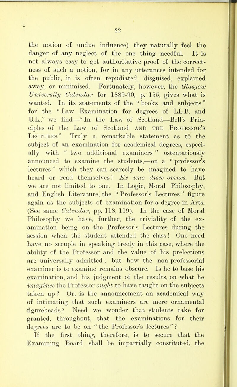 the notion of undue influence) they naturally feel the danger of any neglect of the one thing needful. It is not always easy to get authoritative proof of the correct- ness of such a notion, for in any utterances intended for the public, it is often repudiated, disguised, explained away, or minimised. Fortunately, however, the Glasgow University Calendar for 1889-90, p. 155, gives what is wanted. In its statements of the  books and subjects for the  Law Examination for degrees of LL.B. and B.L., we find— In the Law of Scotland—Bell's Prin- ciples of the Law of Scotland and the Professor's Lectures. Truly a remarkable statement as to the subject of an examination for academical degrees, especi- ally with  two additional examiners  ostentatiously announced to examine the students,—on a  professor's lectures  which they can scarcely be imagined to have heard or read themselves! Ex uno disce omnes. But we are not limited to one. In Logic, Moral Philosophy, and English Literature, the  Professor's Lectures  figure again as the subjects of examination for a degree in Arts. (See same Calendar, pp. 118, 119). In the case of Moral Philosophy we have, further, the triviality of the ex- amination being on the Professor's Lectures during the session when the student attended the class! One need, have no scruple in speaking freely in this case, whei-e the ability of the Professor and the value of his prelections are universally admitted; but how the non-professorial examiner is to examine remains obscure. Is he to base his examination, and his judgment of the results, on what he imagines the Professor ought to have taught on the subjects taken up ? Or, is the announcement an academical way of intimating that such examiners are mere ornamental figureheads ? Need we wonder that students take for granted, throughout, that the examinations for their degrees are to be on  the Professor's lectures  ? If the first thing, therefore, is to secure that the Examining Board shall be impartially constituted, the