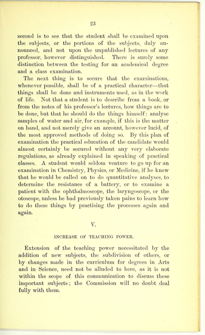 second is to see that the student shall be examined upon the subjects, or the portions of the subjects, duly an- nounced, and not upon the unpublished lectures of any professor, however distinguished. There is surely some distinction between the testinaj for an academical deu'ree and a class examination. The next thing is to secure that the examinations, whenever possible, shall be of a practical character—that things shall be done and instruments used, as in the work of life. Not that a student is to describe from a book, or from the notes of his professor's lectures, how things are to be done, but that he should do the things himself: analyse samples of water and air, for example, if this is the matter on hand, and not merely give an account, however lucid, of the most approved methods of doing so. By this plan of examination the practical education of the candidate would almost certainly be secured without any very elaborate regulations, as already explained in speaking of practical classes. A student would seldom venture to go up for an examination in Chemistry, Physics, or Medicine, if he knew that he would be called on to do quantitative analyses, to determine the resistance of a battery, or to examine a patient with the ophthalmoscope, the laryngoscope, or the otoscope, unless he had previously taken pains to learn how to do these things by practising the processes again and again. V. INCREASE OF TEACHING POWER. Extension of the teaching power necessitated by the addition of new subjects, the subdivision of others, or by changes made in the curriculum for degrees in Arts and in Science, need not be alluded to here, as it is not within the scope of this communication to di.scuss these important subjects; the Commission will no doubt deal fully with them.