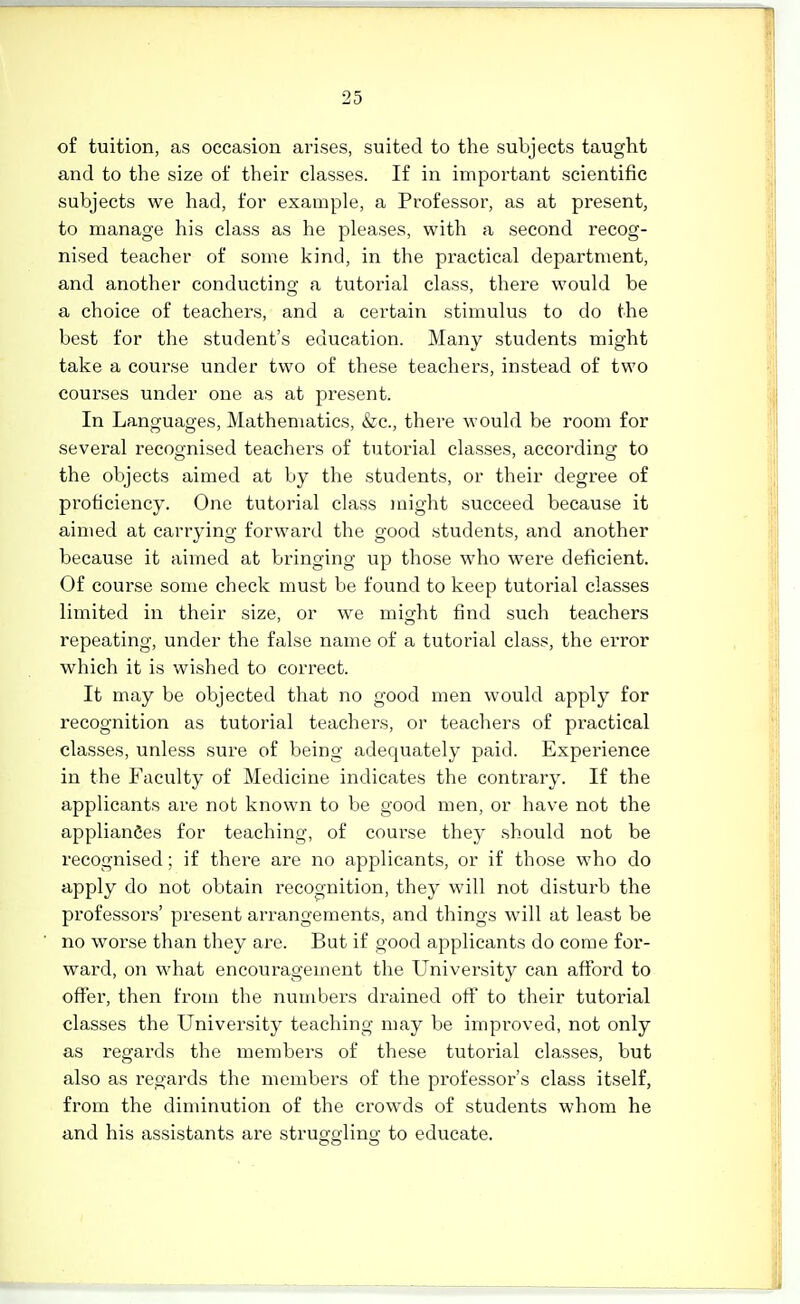 of tuition, as occasion arises, suited to the subjects taught and to the size of their classes. If in important scientific subjects we had, for example, a Professor, as at present, to manage his class as he pleases, with a second recog- nised teacher of some kind, in the practical department, and another conducting a tutorial class, there would be a choice of teachers, and a certain stimulus to do the best for the student's education. Many students might take a course under two of these teachers, instead of two courses under one as at present. In Languages, Mathematics, &c., there would be room for several recognised teachers of tutorial classes, according to the objects aimed at by the students, or their degree of proficiency. One tutorial class might succeed because it aimed at carrying forward the good students, and another because it aimed at bringing up those who were deficient. Of course some check must be found to keep tutorial classes limited in their size, or we might find such teachers repeating, under the false name of a tutorial class, the error which it is wished to correct. It may be objected that no good men would apply for recognition as tutorial teachers, or teachers of practical classes, unless sure of being adequately paid. Experience in the Faculty of Medicine indicates the contrary. If the applicants are not known to be good men, or have not the appliances for teaching, of course they should not be recognised; if there are no applicants, or if those who do apply do not obtain recognition, they will not disturb the professors' present arrangements, and things will at least be no worse than they are. But if good applicants do come for- ward, on what encouragement the University can afford to offer, then from the numbers drained off to their tutorial classes the University teaching may be improved, not only as regards the members of these tutorial classes, but also as regards the members of the professor's class itself, from the diminution of the crowds of students whom he and his assistants are struo-o-lino- to educate.