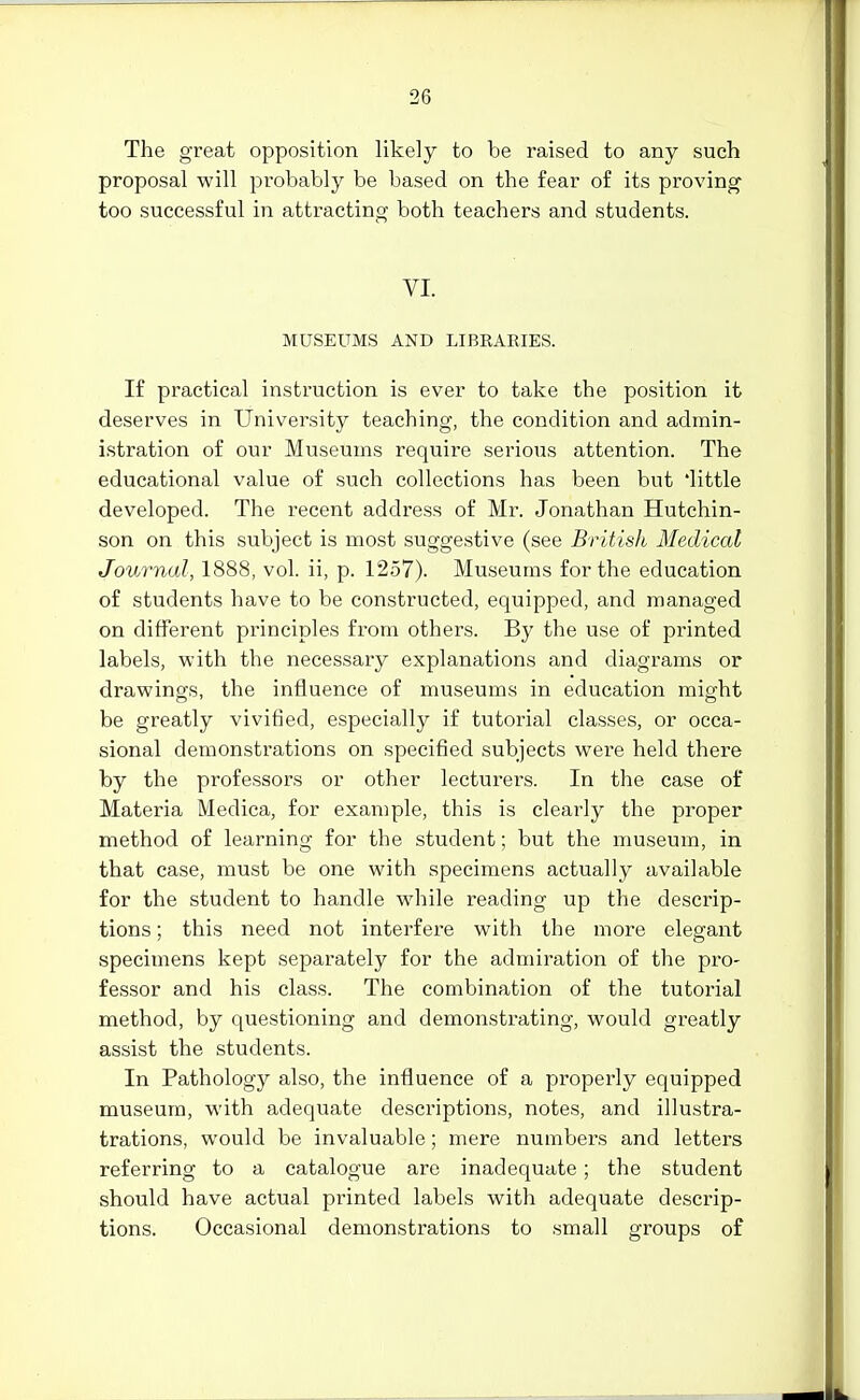 The great opposition likely to be raised to any such proposal will probably be based on the fear of its proving too successful in atti-acting both teachers and students. YI. MUSEUMS AND LIBRARIES. If practical instruction is ever to take the position it deserves in University teaching, the condition and admin- istration of our Museums require serious attention. The educational value of such collections has been but 'little developed. The recent address of Mr. Jonathan Hutchin- son on this subject is most suggestive (see British Medical Journal, 1888, vol. ii, p. 1257). Museums for the education of students have to be constructed, equipped, and managed on different principles from others. By the use of printed labels, with the necessary explanations and diagrams or drawings, the influence of museums in education might be greatly vivified, especially if tutorial classes, or occa- sional demonstrations on specified subjects were held there by the professors or other lecturers. In the case of Materia Medica, for example, this is clearly the proper method of learning for the student; but the museum, in that case, must be one with specimens actually available for the student to handle while reading up the descrip- tions ; this need not interfei'e with the more elegant specimens kept separately for the admiration of the pro- fessor and his class. The combination of the tutorial method, by questioning and demonstrating, would greatly assist the students. In Pathology also, the influence of a properly equipped museum, with adequate descriptions, notes, and illustra- trations, would be invaluable; mere numbers and letters referring to a catalogue are inadequate; the student should have actual printed labels with adequate descrip- tions. Occasional demonstrations to small groups of