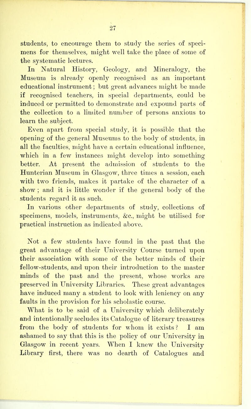 students, to encourage them to study the series of speci- mens for themselves, might well take the place of some of the systematic lectures. In Natural History, Geology, and Mineralogy, the Museum is already openly recognised as an important educational instrument; but great advances might be made if recognised teachers, in special departments, could be induced or permitted to demonstrate and expound parts of the collection to a limited number of persons anxious to learn the subject. Even apart from special study, it is possible that the opening of the general Museums to the body of students, in all the faculties, might have a certain educational influence, which in a few instances might develop into something better. At present the admission of students to the Hunterian Museum in Glasgow, three times a session, each with two friends, makes it partake of the character of a show ; and it is little wonder if the general body of the students regard it as such. In various other departments of study, collections of specimens, models, instruments, &c., might be utilised for practical insti'uction as indicated above. Not a few students have found in the past that the great advantage of their University Course turned upon their association with some of the better minds of their fellow-.students, and upon their introduction to the master minds of the past and the present, whose works ai'e preserved in University Libraries. These great advantages have induced many a student to look with leniency on any faults in the provision for his scholastic course. What is to be said of a Univei'sity which deliberately and intentionally secludes its Catalogue of literary treasures from the body of students for whom it exists ? I am ashamed to say that this is the policy of our University in Glasgow in recent years. When I knew the University Library first, there was no dearth of Catalogues and