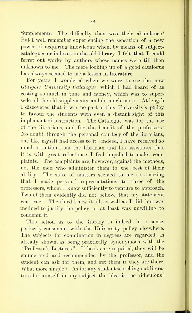 Supplements. The difficulty then was their abundance! But I well remember experiencing the sensation of a new power of acquiring knowledge when, by means of subject- catalogues or indexes in the old library, I felt that I could feri'et out works by authors whose names were till then unknown to me. The mere looking up of a good catalogue has always seemed to me a lesson in literature. For years I wondered when we were to see the new Glasgoto University Catalogue, which I had heard of as costing so much in time and money, which was to super- sede all the old supplements, and do much more. At length I discovered that it was no part of this University's pblicy to favour the students with even a distant sight of this implement of instruction. The Catalogue was for the use of the librarians, and for the benefit of the professors ! No doubt, through the personal courtesy of the librarians, one like myself had access to it; indeed, I have received so much attention from the librarian and his assistants, that it is with great reluctance I feel impelled to make com- plaints. The complaints are, however, against the methods, not the men who administer them to the best of their ability. The state of matters seemed to me so amazing that I made personal representations to three of the professors, whom I knew sufficiently to venture to approach. Two of them evidently did not believe that my statement was true ! The third knew it all, as well as I did, but was inclined to justify the policy, or at least was unwilling to condemn it. This action as to the library is indeed, in a sense, perfectly consonant with the University policy elsewhere. The subjects for examination in degrees are regarded, as already shown, as being practically synonymous with the  Professor's Lectures. If books are required, they will be enumerated and recommended by the professor, and the student can ask for them, and get them if they are there. What more simple ? As for any student searching out litera- ture for himself in any subject the idea is too ridiculous '