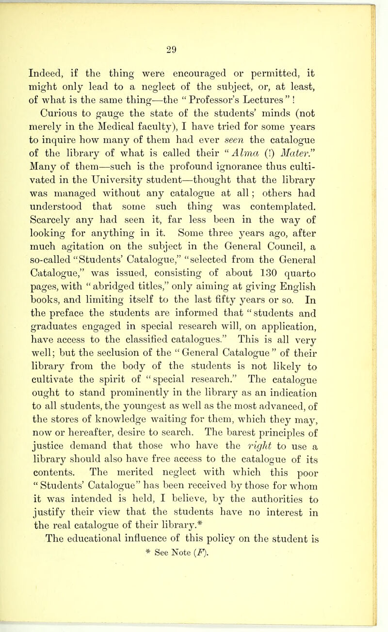 Indeed, if the thing were encouraged or permitted, it might only lead to a neglect of the subject, or, at least, of what is the same thing—the Professor's Lectures ! Curious to gauge the state of the students' minds (not merely in the Medical faculty), I have tried for some years to inquire how many of them had ever seen the catalogue of the library of what is called their Alma (!) Mater. Many of them—such is the profound ignorance thus culti- vated in the University student—thought that the library was managed without any catalogue at all; others had understood that some such thing was contemplated. Scarcely any had seen it, far less been in the way of looking for anything in it. Some three years ago, after much agitation on the subject in the General Council, a so-called Students' Catalogue, selected from the General Catalogue, was issued, consisting of about 130 quarto pages, with  abridged titles, only aiming at giving English books, and limiting itself to the last fifty years or so. In the preface the students are informed that  students and graduates engaged in special research will, on application, have access to the classified catalogues. This is all very well; but the seclusion of the General Catalogue of their library from the body of the students is not likely to cultivate the spirit of  special research. The catalogue ought to stand prominently in the library as an indication to all students, the youngest as well as the most advanced, of the stores of knowledge waiting for them, which they may, now or hereafter, desire to search. The barest principles of justice demand that those who have the right to use a library should also have free access to the catalogue of its contents. The merited neglect with which this poor  Students' Catalogue has been received by those for whom it was intended is held, I believe, by the authorities to justify their view that the students have no interest in the real catalogue of their library.* The educational influence of this policy on the student is