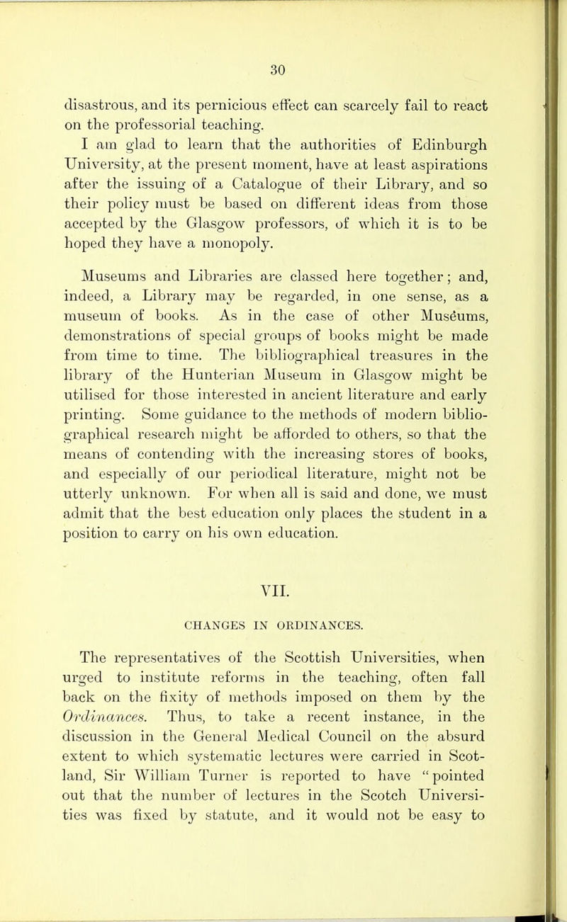 disastrous, and its pernicious effect can scarcely fail to react on the professorial teaching. I am glad to learn that the authorities of Edinburgh University, at the present moment, have at least aspirations after the issuing of a Catalogue of their Library, and so their policy must be based on different ideas from those accepted by the Glasgow professors, of which it is to be hoped they have a monopoly. Museums and Libraries are classed here together; and, indeed, a Library may be regarded, in one sense, as a museum of books. As in the case of other Museums, demonstrations of special groups of books might be made from time to time. The bibliographical treasures in the library of the Hunterian Museum in Glasgow might be utilised for those interested in ancient literature and early printing. Some guidance to the methods of modern biblio- graphical research might be afforded to others, so that the means of contending with the increasing stores of books, and especially of our periodical literature, might not be utterly imknown. For when all is said and done, we must admit that the best education only places the student in a position to carry on his own education. VIL CHANGES IN ORDINANCES. The representatives of the Scottish Universities, when urged to institute reforms in the teaching, often fall back on the fixity of methods imposed on them by the Ordinances. Thus, to take a recent instance, in the discussion in the General Medical Council on the absurd extent to which systematic lectures were carried in Scot- land, Sir William Turner is reported to have pointed out that the number of lectures in the Scotch Universi- ties was fixed by statute, and it would not be easy to