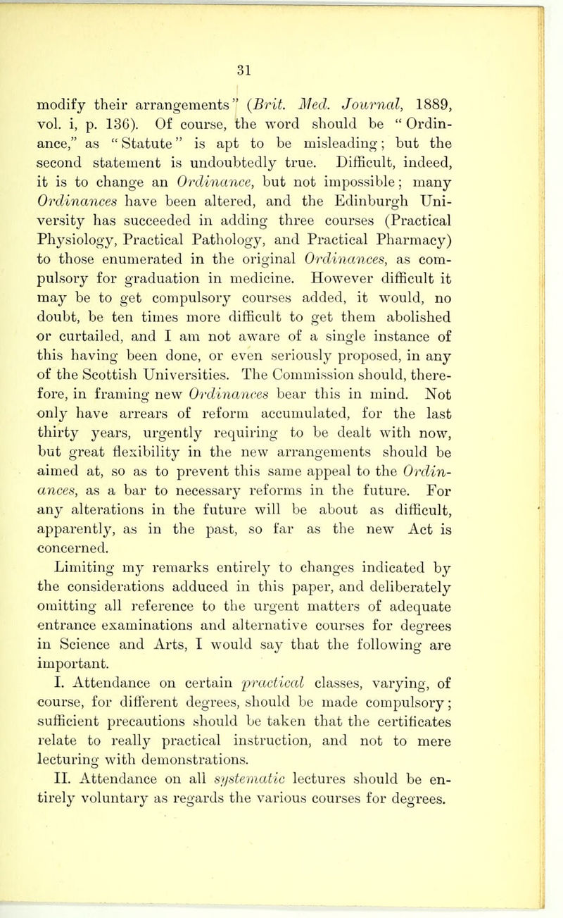 modify their arrangements (Brit. Med. Journal, 1889, vol. i, p. 136). Of course, the word should be  Ordin- ance, as  Statute is apt to be misleading; but the second statement is undoubtedly true. Difficult, indeed, it is to change an Ordinance, but not impossible; many Ordinances have been altered, and the Edinburgh Uni- versity has succeeded in adding three courses (Practical Physiology, Practical Pathology, and Practical Pharmacy) to those enumerated in the original Ordinances, as com- pulsory for graduation in medicine. However difficult it may be to get compulsory courses added, it would, no doubt, be ten times more difficult to get them abolished or curtailed, and I am not aware of a single instance of this having been done, or even seriously proposed, in any of the Scottish Universities. The Commission should, there- fore, in framing new Ordinances bear this in mind. Not only have arrears of reform accumulated, for the last thirty years, urgently requiring to be dealt with now, but great flexibility in the new arrangements should be aimed at, so as to prevent this same appeal to the Ordin- ances, as a bar to necessary reforms in the future. For any alterations in the future will be about as difficult, apparently, as in the past, so far as the new Act is concerned. Limiting my remarks entirely to changes indicated by the considerations adduced in this paper, and deliberately omitting all reference to the urgent matters of adequate entrance examinations and alternative courses for decrees in Science and Arts, I would say that the following are important. I. Attendance on certain practiced classes, varying, of course, for diflerent degrees, should be made compulsory; sufficient precautions should be taken that the certiflcates relate to really practical instruction, and not to mere lecturino- with demonstrations. II. Attendance on all sijstematic lectures should be en- tirely voluntary as regards the various courses for degrees.