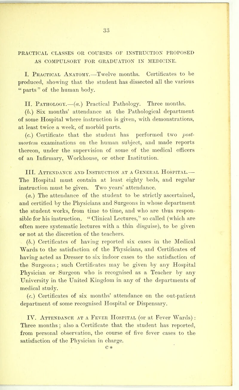 PRACTICAL CLASSES OR COURSES OF INSTRUCTION PROPOSED AS COMPULSORY FOR GRADUATION IN MEDICINE. I. Practical Anatomy.—Twelve months. Certificates to be produced, showing that the student has dissected all the various  parts of the human body. II. Pathology.—(a.) Practical Pathology. Three months. {b.) Six months' attendance at the Pathological department of some Hospital where instruction is given, with demonstrations, at least twice a week, of morbid parts. (c.) Certificate that the student has performed two post- mortem examinations on the human subject, and made reports thereon, under the supervision of some of the medical officers of an Infirmary, Workhouse, or other Institution. III. Attendance and Instruction at a General Hospital.— The Hospital must contain at least eighty beds, and regular instruction must be given. Two years' attendance. (a.) The attendance of the student to be strictly ascertained, and certified by the Physicians and Surgeons in whose department the student works, from time to time, and who are thus respon- sible for his instruction.  Clinical Lectures, so called (which are often mere systematic lectures with a thin disguise), to be given or not at the discretion of the teachers. (h.) Certificates of having reported six cases in the Medical Wards to the satisfaction of the Physicians, and Certificates of havinsf acted as Dresser to six indoor cases to the satisfaction of the Surgeons ; such Certifi<;ates may be given by any Hospital Physician or Surgeon who is recognised as a Teacher by any University in the United Kingdom in any of the departments of medical study. (c.) Certificates of six months' attendance on the out-patient department of some recognised Hospital or Dispensary. IV. Attendance at a Fever Hospital (or at Fever Wards) : Three months; also a Certificate that the student has reported, from personal observation, the course of five fever cases to the satisfaction of the Physician in charge. c *