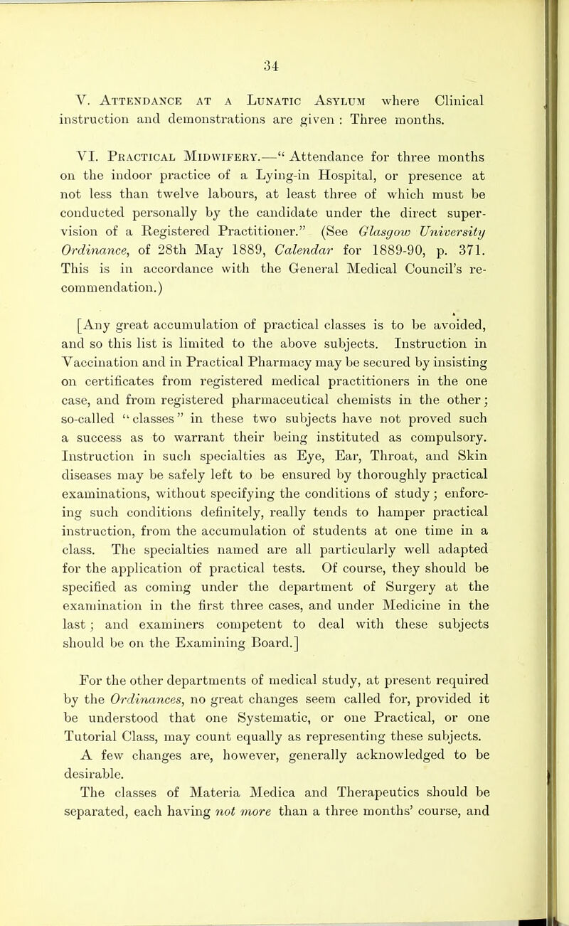 V, Attendance at a Lunatic Asylum where Clinical instruction and clemonstratioiiis are given : Three months. VI. Practical Midwifery.— Attendance for three months on the indoor practice of a Lying-in Hospital, or presence at not less than twelve labours, at least three of which must be conducted personally by the candidate under the direct super- vision of a Registered Practitioner. (See Glasgow University Ordinance, of 28th May 1889, Calendar for 1889-90, p. 371. This is in accordance with the General Medical Council's re- commendation. ) [Any great accumulation of practical classes is to be avoided, and so this list is limited to the above subjects. Instruction in Vaccination and in Practical Pharmacy may be secured by insisting on certificates from registered medical practitioners in the one case, and from registered pharmaceutical chemists in the other; so-called  classes in these two subjects have not proved such a success as to warrant their being instituted as compulsory. Instruction in such specialties as Eye, Ear, Throat, and Skin diseases may be safely left to be ensured by thoroughly practical examinations, without specifying the conditions of study; enforc- ing such conditions definitely, really tends to hamper practical instruction, from the accumulation of students at one time in a class. The specialties named are all particularly well adapted for the application of practical tests. Of course, they should be specified as coming under the department of Surgery at the examination in the first three cases, and under Medicine in the last; and examiners competent to deal with these subjects should be on the Examining Board.] Por the other departments of medical study, at present required by the Ordinances, no great changes seem called for, provided it be understood that one Systematic, or one Practical, or one Tutorial Class, may count equally as representing these subjects. A few changes are, however, generally acknowledged to be desirable. The classes of Materia Medica and Therapeutics should be separated, each having not more than a three months' course, and