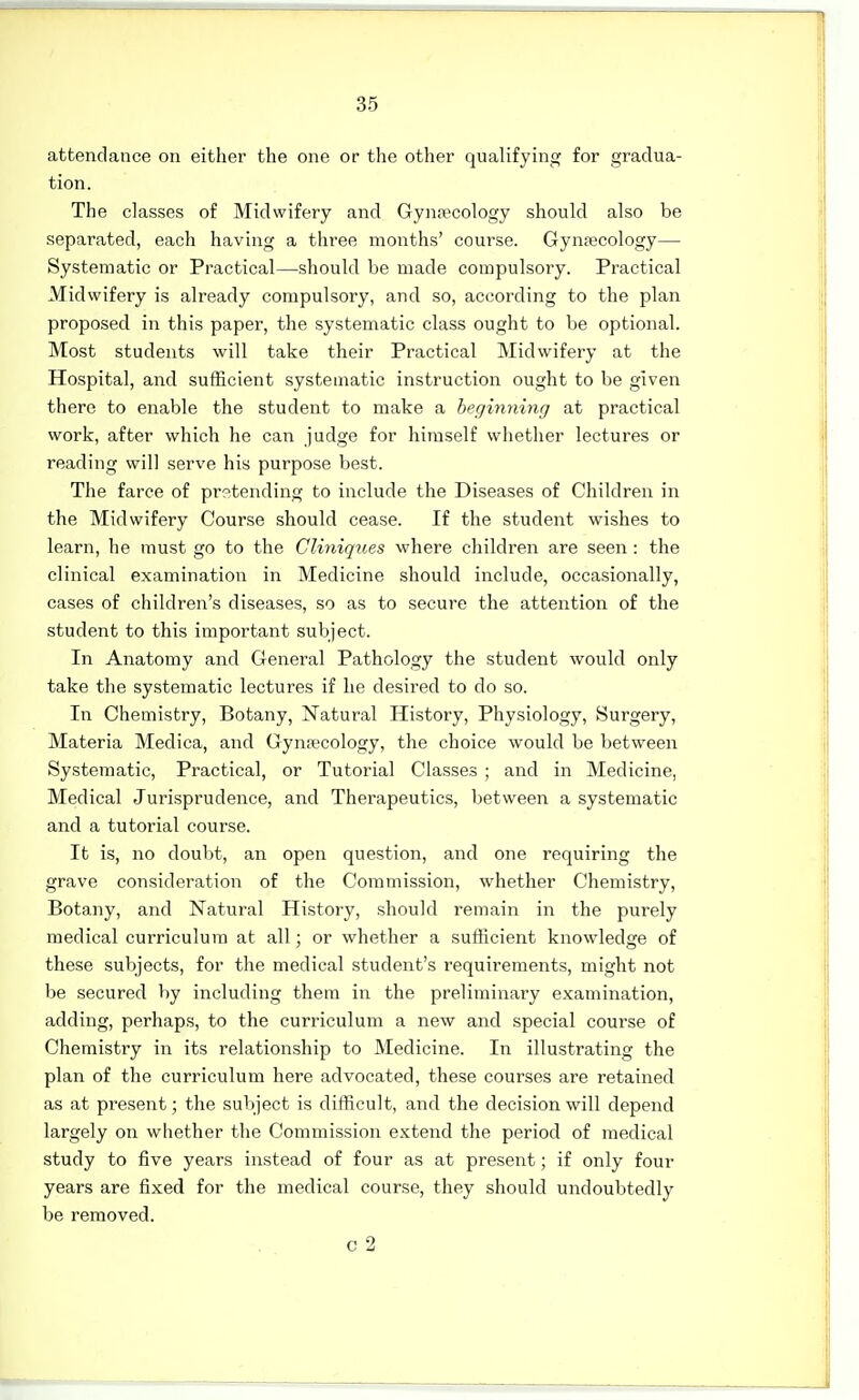 attendance on either the one or the other qualifying for gradua- tion. The classes of Midwifery and Gynrecology should also be separated, each having a three months' course. Gynaecology— Systematic or Practical—should be made compulsory. Practical Midwifery is already compulsory, and so, according to the plan proposed in this paper, the systematic class ought to be optional. Most students will take their Practical Midwifery at the Hospital, and sufficient systematic instruction ought to be given there to enable the student to make a beginning at practical work, after which he can judge for himself whether lectures or reading will serve his purpose best. The farce of prstending to include the Diseases of Children in the Midwifery Course should cease. If the student wishes to learn, he must go to the Cli7iiq^(.es where children are seen : the clinical examination in Medicine should include, occasionally, cases of children's diseases, so as to secure the attention of the student to this important subject. In Anatomy and General Pathology the student would only take the systematic lectures if he desired to do so. In Chemistry, Botany, Natural History, Physiology, Surgery, Materia Medica, and Gynecology, the choice would be between Systematic, Practical, or Tutorial Classes ; and in Medicine, Medical Jurisprudence, and Therapeutics, between a systematic and a tutorial course. It is, no doubt, an open question, and one requiring the grave consideration of the Commission, whether Chemistry, Botany, and Natural History, should remain in the purely medical curriculum at all; or whether a sufficient knowledge of these subjects, for the medical student's requirements, might not be secured by including them in the preliminary examination, adding, perhaps, to the curriculum a new and special course of Chemistry in its relationship to Medicine. In illustrating the plan of the curriculum here advocated, these courses are retained as at present; the subject is difficult, and the decision will depend largely on whether the Commission extend the period of medical study to five years instead of four as at present; if only four years are fixed for the medical course, they should undoubtedly be removed. 0 2