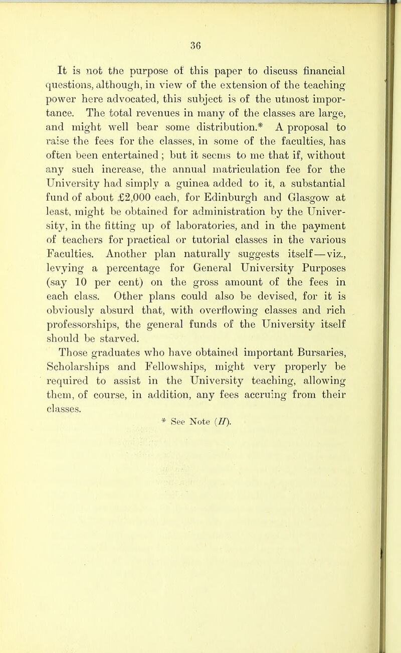 It is not the purpose of this paper to discuss financial questions, although, in view of the extension of the teaching power here advocated, this subject is of the utmost impor- tance. The total revenues in many of the classes are large, and might well bear some distribution.* A proposal to raise the fees for the classes, in some of the faculties, has often been entertained ; but it seems to me that if, without any such increase, the annual matriculation fee for the University had simply a guinea added to it, a substantial fund of about £2,000 each, for Edinburgh and Glassfow at least, might be obtained for administration by the Univer- sity, in the fitting up of laboratories, and in the payment of teachers for practical or tutorial classes in the various Faculties. Another plan naturally suggests itself—viz., levying a percentage for General University Purposes (say 10 per cent) on the gross amount of the fees in each class. Other plans could also be devised, for it is obviously absurd that, with overflowing classes and rich professorships, the general funds of the University itself should be starved. Those graduates who have obtained important Bursaries, Scholarships and Fellowships, might very properly be required to assist in the University teaching, allowing them, of course, in addition, any fees accruing from their classes.