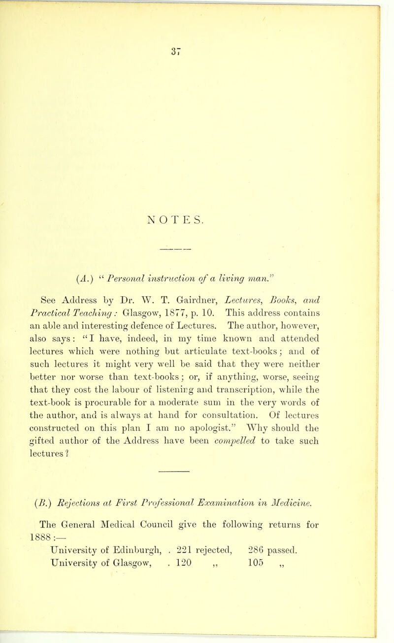 NOTES. (A.)  Personal instruction of a living man. See Address by Dr. W. T. Gaii'dner, Lectures, Books, and Practical Teaching: Glasgow, 1877, p. 10. This address contains an able and interesting defence of Lectures. The author, however, also says:  I have, indeed, in my time known and attended lectures which were nothing but articulate text-books; and of such lectures it might very well be said that they were neither better nor worse than text-books; or, if anything, worse, seeing that they cost the labour of listening and transcription, while the text-book is procurable for a moderate sum in the very words of the author, and is always at hand for consultation. Of lectures constructed on this plan I am no apologist. Why should the gifted author of the Address have been compelled to take such lectures ? (/>.) Rejections at First Professional Examination in Medicine. The General Medical Council give the following returns for 1888 :— University of Edinburgh, . 221 rejected, 286 passed. University of Glasgow, .120 ,, 105 „