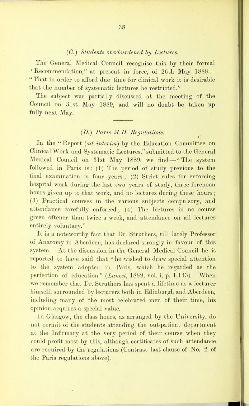 (C.) Students overburdened by Lectures. The General Medical Council recognise this by their formal 'Recommendation, at present in force, of 26th May 1888— That in order to afford due time for clinical work it is desirable that the number of systematic lectures be restricted. The subject was partially discussed at the meeting of the Council on 31st May 1889, and will no doubt be taken up fully next May. {D.) Paris M.D. Regulations. In the Report {ad interim) by the Education Committee on Clinical Work and Systematic Lectures, submitted to the General Medical Council on 31st May 1889, we find— The system followed in Paris is: (1) The period of study previous to the final examination is four years ; (2) Strict rules for enforcing hospital work during the last two years of study, three forenoon hours given up to that work, and no lectures during these hours; (3) Practical courses in the various subjects compulsory, and attendance carefully enforced; (4) The lectures in no course given oftener than twice a week, and attendance on all lectures entirely voluntary. It is a noteworthy fact that Dr. Struthers, till lately Professor of Anatomy in Aberdeen, has declared strongly in favour of this system. At the discussion in the General Medical Council he is reported to have said that  he wished to draw special attention to the system adopted in Paris, which he regarded as the perfection of education {Lancet, 1889, vol. i, p. 1,143). When we remember that Dr. Struthers has spent a lifetime as a lecturer himself, surrounded by lecturers both in Edinburgh and Aberdeen, including many of the most celebrated men of their time, his opinion acquires a special value. In Glasgow, the class hours, as arranged by the University, do not permit of the students attending the out-patient department at the Infirmary at the very period of their course when they could pi'ofit most by this, although certificates of such attendance are required by the regulations (Contrast last clause of No. 2 of the Paris regulations above).