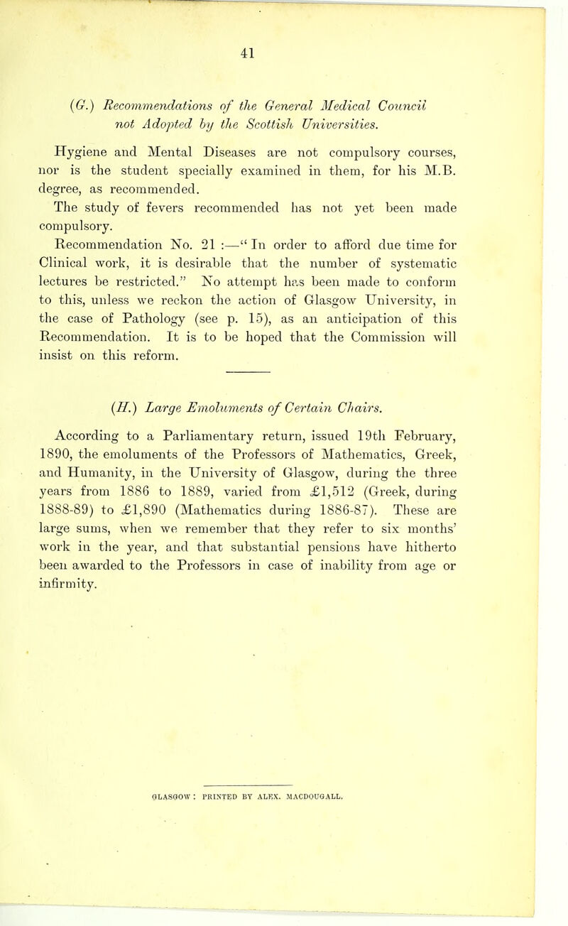 (6-'.) Recommendations of the General Medical Council not Adopted hy the Scottish Universities. Hygiene and Mental Diseases are not compulsory courses, nor is the student specially examined in them, for his M.B. degree, as recommended. The study of fevers recommended has not yet been made compulsory. Recommendation No. 21 :— In order to afford due time for Clinical work, it is desirable that the number of systematic lectures be restricted. No attempt has been made to conform to this, unless we reckon the action of Glasgow University, in the case of Pathology (see p. 15), as an anticipation of this Recommendation. It is to be hoped that the Commission will insist on this reform. {H.) Large Emoluments of Certain Chairs. According to a Parliamentary return, issued 19tli February, 1890, the emoluments of the Professors of Mathematics, Greek, and Humanity, in the University of Glasgow, during the three years from 1886 to 1889, varied from £1,512 (Greek, during 1888-89) to £1,890 (Mathematics during 1886-87). These are large sums, when we remember that they refer to six months' work in the year, and that substantial pensions have hitherto been awarded to the Professors in case of inability from age or infirmity. GliASOOW : PRINTED BT ALRX. MACDOUGALL.