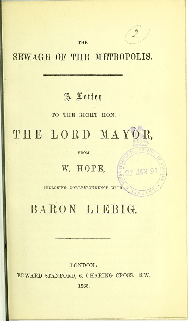 THE SEWAGE OF THE METROPOLIS. TO THE EIGHT HON. THE LORD MAYOR, FEOM ^- HOPE, ,^„jAN91;| nfOLOSING COEEESPOKDENCE WITHv BARON LIEBIG. LONDON: EDWAED STANFOED, 6, CHAEING OEOSS. S.W. 1865.