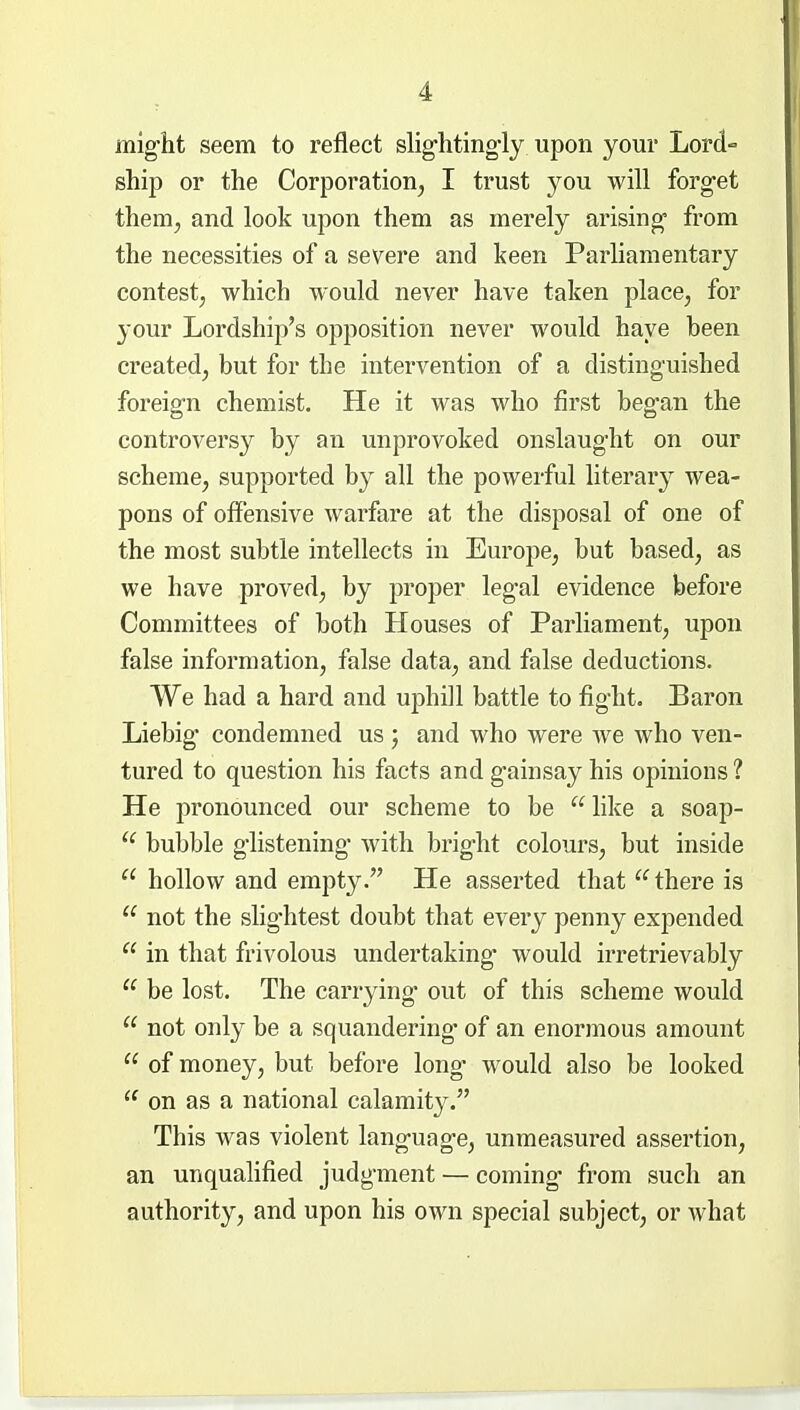 might seem to reflect slig-hting-ly upon your Lord- ship or the Corporation, I trust you will forg-et them, and look upon them as merely arising' from the necessities of a severe and keen Parliamentary contest, which would never have taken place, for your Lordship's opposition never would have been created, but for the intervention of a distinguished foreign chemist. He it was who first began the controversy by an unprovoked onslaught on our scheme, supported by all the powerful literary wea- pons of offensive warfare at the disposal of one of the most subtle intellects in Europe, but based, as we have proved, by proper leg'al evidence before Committees of both Houses of Parliament, upon false information, false data, and false deductions. We had a hard and uphill battle to fight. Baron Liebig condemned us ; and who were we who ven- tured to question his facts and gainsay his opinions ? He pronounced our scheme to be hke a soap-  bubble glistening with bright colours, but inside  hollow and empty. He asserted that there is  not the slightest doubt that every penny expended  in that frivolous undertaking' would irretrievably  be lost. The carrying out of this scheme would  not only be a squandering of an enormous amount  of money, but before long- would also be looked  on as a national calamity. This was violent language, unmeasured assertion, an unqualified judgment — coming from such an authority, and upon his own special subject, or what