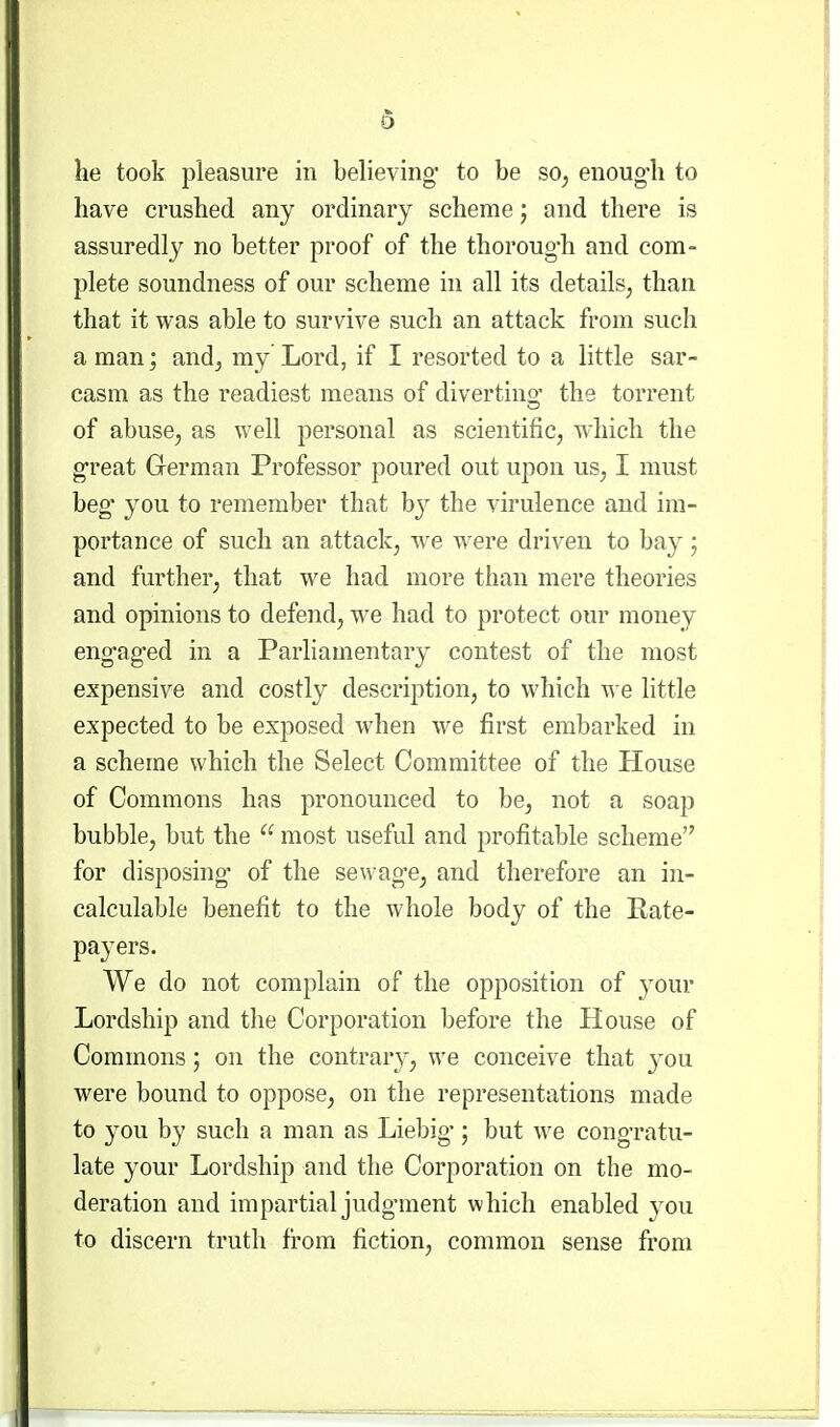 have crushed any ordinary scheme; and there is assuredly no better proof of the thoroug-h and com- plete soundness of our scheme in all its details, than that it was able to survive such an attack from such a man; and, my Lord, if I resorted to a little sar- casm as the readiest means of diverting' the torrent of abuse, as well personal as scientific, which the g-reat German Professor poured out upon us, I must beg you to remember that b}^ the virulence and im- portance of such an attack, we were driven to bay; and further, that we had more than mere theories and opinions to defend, we had to protect our money eng-ag-ed in a Parliamentary contest of the most expensive and costly description, to which we little expected to be exposed when we first embarked in a scheme which the Select Committee of the House of Commons has pronounced to be, not a soap bubble, but the  most useful and profitable scheme for disposing* of the sewag-e, and therefore an in- calculable benefit to the whole body of the Rate- pa3'ers. We do not complain of the opposition of your Lordship and tlie Corporation before the House of Commons; on the contrary, we conceive that you were bound to oppose, on the representations made to you by such a man as Liebig*; but we congratu- late your Lordship and the Corporation on the mo- deration and impartial judgment which enabled you to discern truth from fiction, common sense from